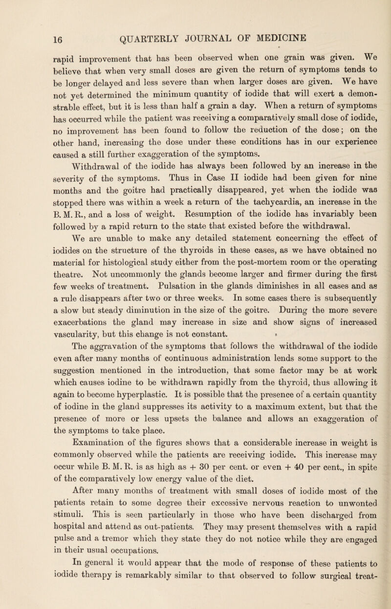 rapid improvement that has been observed when one grain was given. We believe that when very small doses are given the return of symptoms tends to be longer delayed and less severe than when larger doses are given. We have not yet determined the minimum quantity of iodide that will exert a demon¬ strable effect, but it is less than half a grain a day. When a return of symptoms has occurred while the patient was receiving a comparatively small dose of iodide, no improvement has been found to follow the reduction of the dose; on the other hand, increasing the dose under these conditions has in our experience caused a still further exaggeration of the symptoms. Withdrawal of the iodide has always been followed by an increase in the severity of the symptoms. Thus in Case II iodide had been given for nine months and the goitre had practically disappeared, yet when the iodide was stopped there was within a week a return of the tachycardia, an increase in the B. M. R., and a loss of weight. Resumption of the iodide has invariably been followed by a rapid return to the state that existed before the withdrawal. We are unable to make any detailed statement concerning the effect of iodides on the structure of the thyroids in these cases, as we have obtained no material for histological study either from the post-mortem room or the operating theatre. Not uncommonly the glands become larger and firmer during the first few weeks of treatment. Pulsation in the glands diminishes in all cases and as a rule disappears after two or three weeks. In some cases there is subsequently a slow but steady diminution in the size of the goitre. During the more severe exacerbations the gland may increase in size and show signs of increased vascularity, but this change is not constant. * The aggravation of the symptoms that follows the withdrawal of the iodide even after many months of continuous administration lends some support to the suggestion mentioned in the introduction, that some factor may be at work which causes iodine to be withdrawn rapidly from the thyroid, thus allowing it again to become hyperplastic. It is possible that the presence of a certain quantity of iodine in the gland suppresses its activity to a maximum extent, but that the presence of more or less upsets the balance and allows an exaggeration of the symptoms to take place. Examination of the figures shows that a considerable increase in weight is commonly observed while the patients are receiving iodide. This increase may occur while B. M. R. is as high as + 30 per cent, or even + 40 per cent., in spite of the comparatively low energy value of the diet. After many months of treatment with small doses of iodide most of the patients retain to some degree their excessive nervous reaction to unwonted stimuli. This is seen particularly in those who have been discharged from hospital and attend as out-patients. They may present themselves with a rapid pulse and a tremor which they state they do not notice while they are engaged in their usual occupations. In general it would appear that the mode of response of these patients to iodide therapy is remarkably similar to that observed to follow surgical treat-
