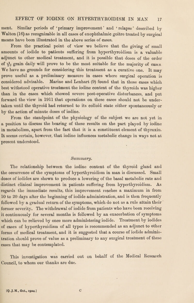 ment. Similar periods of ‘ primary improvement ’ and ‘ relapse ’ described by Walton (16) as recognizable in all cases of exophthalmic goitre treated by surgical means have been illustrated in the above series of cases. From the practical point of view we believe that the giving of small amounts of iodide to patients suffering from hyperthyroidism is a valuable adjunct to other medical treatment, and it is possible that doses of the order of yo grain daily will prove to be the most suitable for the majority of cases We have no grounds for considering this treatment as a curative one. It may prove useful as a preliminary measure in cases where surgical operation is considered advisable. Marine and Lenhart (9) found that in those cases which best withstood operative treatment the iodine content of the thyroids was higher than in the cases which showed severe post-operative disturbances, and put forward the view in 1911 that operations on these cases should not be under¬ taken until the thyroid had returned to its colloid state either spontaneously or by the action of minute doses of iodine. From the standpoint of the physiology of the subject we are not yet in a position to discuss the bearing of these results on the part played by iodine in metabolism, apart from the fact that it is a constituent element of thyroxin. It seems certain, however, that iodine influences metabolic change in ways not at present understood. Summary. The relationship between the iodine content of the thyroid gland and the occurrence of the symptoms of hyperthyroidism in man is discussed. Small doses of iodides are shown to produce a lowering of the basal metabolic rate and distinct clinical improvement in patients suffering from hyperthyroidism. As regards the immediate results, this improvement reaches a maximum in from 10 to 20 days after the beginning of iodide administration, and is then frequently followed by a gradual return of the symptoms, which do not as a rule attain their former severity. The withdrawal of iodide from patients who have been receiving it continuously for several months is followed by an exacerbation of symptoms which can be relieved by once more administering iodide. Treatment by iodides of cases of hyperthyroidism of all types is recommended as an adjunct to other forms of medical treatment, and it is suggested that a course of iodide adminis¬ tration should prove of value as a preliminary to any surgical treatment of these cases that may be contemplated. This investigation was carried out on behalf of the Medical Research O Council, to whom our thanks are due. / [Q. J. M., Oct., 1924.] C