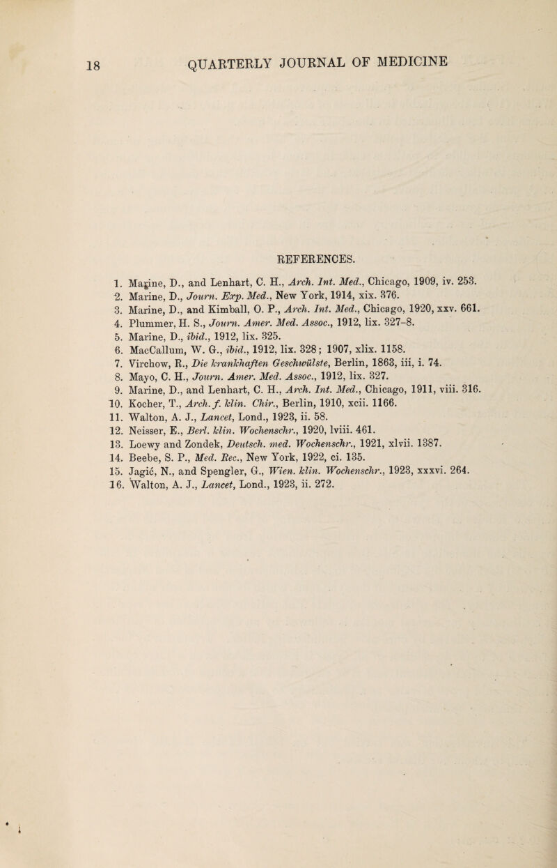 REFERENCES. 1. Marine, 3)., and Lenhart, C. H., Arch. Int. Med., Chicago, 1909, iv. 258. 2. Marine, D., Journ. Exp. Med., New York, 1914, xix. 876. 3. Marine, D., and Kimball, 0. P., Arch. Int. Med., Chicago, 1920, xxv. 661. 4. Plummer, H. S., Journ. Amer. Med. Assoc., 1912, lix. 327-8. 5. Marine, D., ibid., 1912, lix. 325. 6. MacCallum, W. G., ibid., 1912, lix. 328; 1907, xlix. 1158. 7. Virchow, R., Die krankhaften Geschwulste, Berlin, 1863, iii, i. 74. 8. Mayo, C. H., Journ. Amer. Med. Assoc., 1912, lix. 327. 9. Marine, D., and Lenhart, C. H., Arch. Int. Med., Chicago, 1911, viii. 316. 10. Kocher, T., Arch.f. klin. Chir., Berlin, 1910, xcii. 1166. 11. Walton, A. J., Lancet, Lond., 1923, ii. 58. 12. Neisser, E., Berl. klin. Wochenschr., 1920, lviii. 461. 13. Loewy and Zondek, Deutsch. med. Wochenschr., 1921, xlvii. 1387. 14. Beebe, S. P., Med. Bee., New York, 1922, ci. 135. 15. Jagic, N., and Spengler, G., Wien. klin. Wochenschr., 1923, xxxvi. 264. 16. Walton, A. J., Lancet, Lond., 1923, ii. 272.