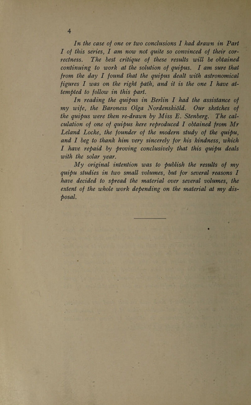 In the case of one or two conclusions I had drawn in Part I of this series, I am now not quite so convinced of their cor¬ rectness. The best critique of these results will be obtained continuing to work at the solution of quipus. I am sure that from the day I found that the quipus dealt with astronomical figures I was on the right path, and it is the one I have at¬ tempted to follow in this part. In reading the quipus in Berlin I had the assistance of my wife, the Baroness Olga Nordenskiold. Our sketches of the quipus were then re-drawn by Miss E. Stenberg. The cal¬ culation of one of quipus here reproduced I obtained from Mr Leland Locke, the founder of the modern study of the quipu, and I beg to thank him very sincerely for his kindness, which I have repaid by proving conclusively that this quipu deals with the solar year. My original intention was to publish the results of my quipu studies in two small volumes, but for several reasons I have decided to spread the material over several volumes, the extent of the whole work depending on the material at my dis¬ posal.