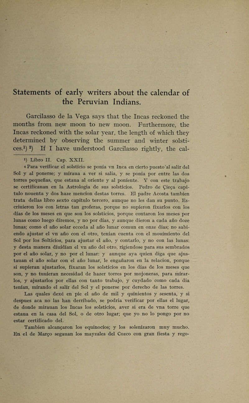 Statements of early writers about the calendar of the Peruvian Indians. Garcilasso de la Vega says that the Incas reckoned the months from new moon to new moon. Furthermore, the Incas reckoned with the solar year, the length of which they determined by observing the summer and winter solsti¬ ces.1) 2) If I have understood Garcilasso rightly, the cal- !) Libro II. Cap. XXII. «Para verificar el solsticio se ponia vn Inca en cierto puesto’al salir del Sol y al ponerse; y miraua a ver si salia, y se ponia por entre las dos torres pequenas, que estaua al oriente y al poniente. Y con este trabajo se certificauan en la Astrologia de sus solsticios. Pedro de Qiega capi- tulo nouenta y dos haze mencion destas torres. El padre Acosta tambien trata dellas libro sexto capitulo tercero, aunque no les dan su punto. Es- criuieron los con letras tan groferas, porque no supieron fixarlos con los dias de los meses en que son los solsticios, porque contaron los meses por lunas como luego diremos, y no por dias, y aunque dieron a cada ano doze lunas; como el ano solar ecceda al ano lunar coinun en onze dias; no sabi- endo ajustar el vn ano con el otro, tenian cuenta con el mouimiento del Sol por los Solticios, para ajustar el ano, y contarlo, y no con las lunas: y desta manera diuidian el vn ano del otro, rigiendose para sus sembrados por el ano solar, y no por el lunar: y aunque ay a quien diga que ajus- tauan el ano solar con el ano lunar, le engaiiaron en la relacion, porque si supieran ajustarlos, fixaran los solsticios en los dias de los meses que son, y no turner an necesidad de hazer torres por mojoneras, para mirar- los, y ajustarlos por ellas con tanto trabajo, y cuydado como cada dia tenian, mirando el salir del Sol y el ponerse por derecho de las torres. Eas quales dexe en pie el ano de mil y quinientos y sesenta, y si despues aca no las han derribado, se podria verificar por ellas el lugar, de donde mirauan los Incas los solsticios, aver si era de vna torre que estaua en la casa del Sol, o de otro lugar; que yo no lo pongo por no estar certificado del. Tambien alcangaron los equinocios; y los solenizaron muy mucho. En el de Margo segauan los mayzales del Cozco con gran fiesta y rego-