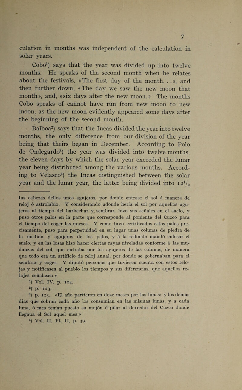 culation in months was independent of the calculation in solar years. Cobo1) says that the year was divided up into twelve months. He speaks of the second month when he relates about the festivals, «The first day of the month. . .», and then further down, «The day we saw the new moon that month», and, «six days after the new’ moon.» The months Cobo speaks of cannot have run from new moon to new moon, as the new moon evidently appeared some days after the beginning of the second month. Balboa2) says that the Incas divided the year into twelve months, the only difference from our division of the year being that theirs began in December. According to Polo de Ondegardo3) the year was divided into twelve months, the eleven days by which the solar }Tear exceeded the lunar year being distributed among the various months. Accord¬ ing to Velasco4) the Incas distinguished between the solar year and the lunar year, the latter being divided into i21/2 las cabezas dellos unos agujeros, por donde entrase el sol a manera de reloj 6 astrolabio. Y considerando adonde heria el sol por aquellos agu¬ jeros al tiempo del barbechar y4 sembrar, hizo sus senales en el suelo, y puso otros palos en la parte que corresponde al poniente del Cuzco para el tiempo del coger las mieses. Y como tuvo certificados estos palos pre- cisamente, puso para perpetuidad en su lugar unas colunas de piedra de la medida y agujeros de los palos, y a la redonda mando enlosar el suelo, y en las losas hizo hacer ciertas rayas niveladas conforme a las mu- danzas del sol, que entraba por los agujeros de las colunas, de manera que todo era un artificio de reloj anual, por donde se gobernaban para el sembrar y coger. Y diputo personas que tuviesen cuenta con estos relo- jes y notificasen al pueblo los tiempos y sus diferencias, que aquellos re¬ loj es senalasen.» !) Vol. IV, p. 104. 2) p- 123. 3) p. 123. «E1 ano partieron en doze meses por las lunas: y los demas dias que sobran cada ano los consumian en las mismas lunas, y a cada luna, 6 mes tenian puesto su mojon 6 pilar al derredor del Cuzco donde llegaua el Sol aquel mes.» 4) Vol. II, Pt. II, p. 39. I
