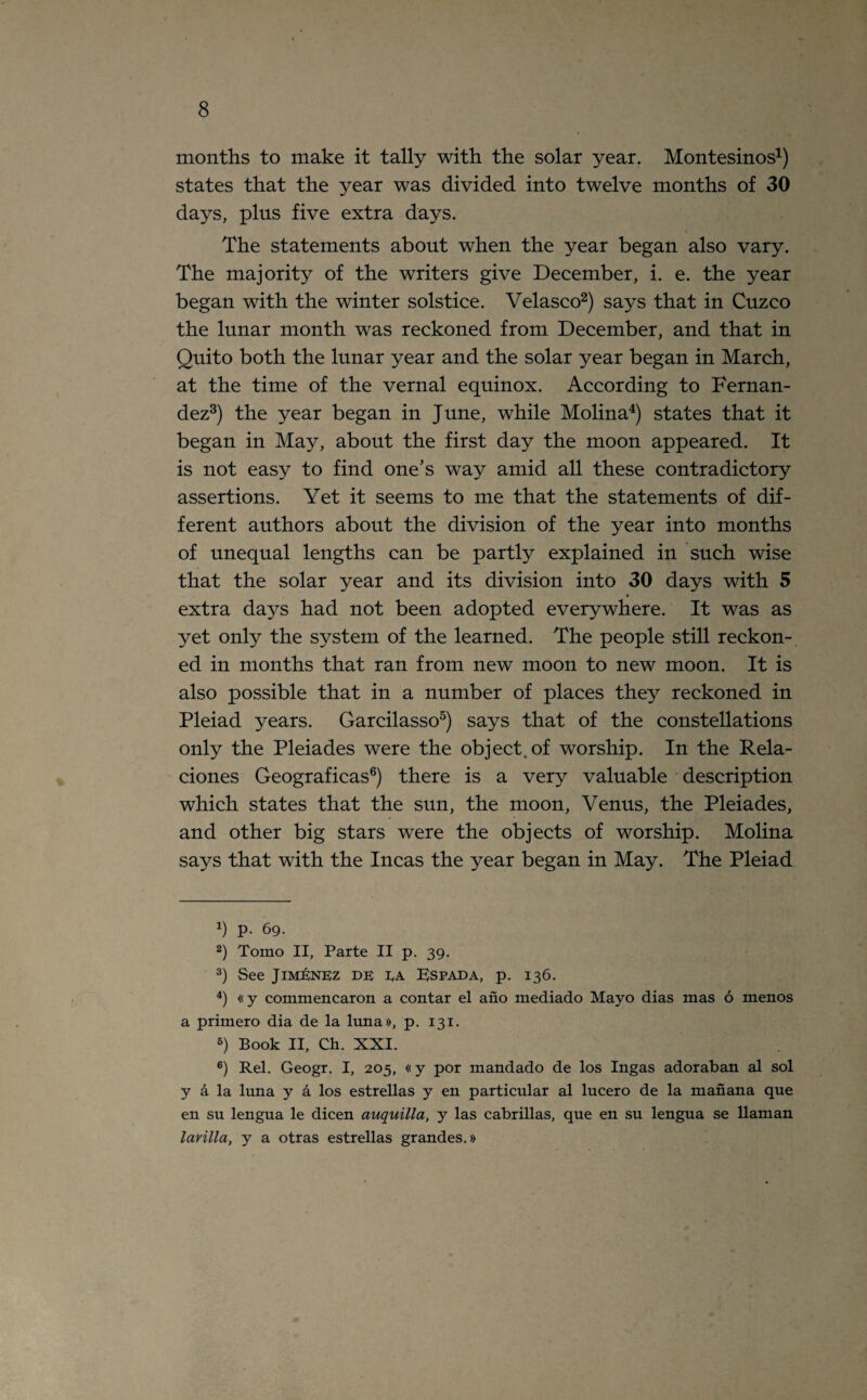 months to make it tally with the solar year. Montesinos1) states that the year was divided into twelve months of 30 days, plus five extra days. The statements about when the year began also vary. The majority of the writers give December, i. e. the year began with the winter solstice. Velasco2) says that in Cuzco the lunar month was reckoned from December, and that in Quito both the lunar year and the solar year began in March, at the time of the vernal equinox. According to Fernan¬ dez3) the year began in June, while Molina4) states that it began in May, about the first day the moon appeared. It is not easy to find one’s way amid all these contradictory assertions. Yet it seems to me that the statements of dif¬ ferent authors about the division of the year into months of unequal lengths can be partly explained in such wise that the solar year and its division into 30 days with 5 extra days had not been adopted everywhere. It was as yet only the system of the learned. The people still reckon¬ ed in months that ran from new moon to new moon. It is also possible that in a number of places they reckoned in Pleiad years. Garcilasso5) says that of the constellations only the Pleiades were the object, of worship. In the Rela- ciones Geograficas6) there is a very valuable description which states that the sun, the moon, Venus, the Pleiades, and other big stars were the objects of worship. Molina says that with the Incas the year began in May. The Pleiad q p. 69. 2) Tomo II, Parte II p. 39. 3) See Jimenez de EA Rspada, p. 136. 4) «y commencaron a contar el ano mediado Mayo dias mas 6 menos a primero dia de la luna», p. 131. 5) Book II, Ch. XXI. 6) Rel. Geogr. I, 205, «y por mandado de los Ingas adoraban al sol y a la luna y a los estrellas y en particular al lucero de la manana que en su lengua le dicen auquilla, y las cabrillas, que en su lengua se Hainan larilla, y a otras estrellas grandest)