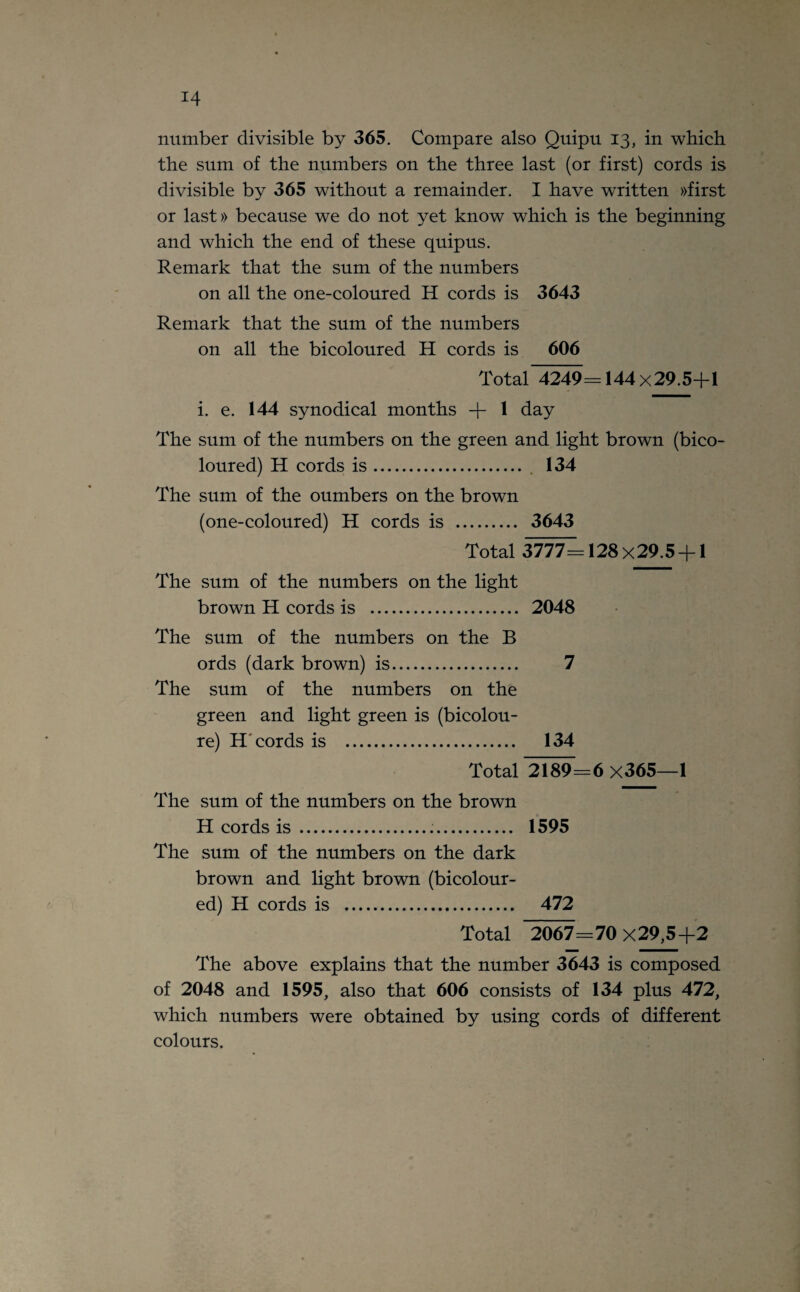 number divisible by 365. Compare also Quipu 13, in which the sum of the numbers on the three last (or first) cords is divisible by 365 without a remainder. I have written »first or last» because we do not yet know which is the beginning and which the end of these quipus. Remark that the sum of the numbers on all the one-coloured H cords is 3643 Remark that the sum of the numbers on all the bicoloured H cords is 606 Total 4249= 144x29.5+l i. e. 144 synodical months + 1 day The sum of the numbers on the green and light brown (bico¬ loured) H cords is.. 134 The sum of the oumbers on the brown (one-coloured) H cords is . 3643 Total 3777=128x29.5 + 1 The sum of the numbers on the light brown H cords is . 2048 The sum of the numbers on the B ords (dark brown) is. 7 The sum of the numbers on the green and light green is (bicolou- re) H cords is . 134 Total 2189=6 x365—1 The sum of the numbers on the brown H cords is ... 1595 The sum of the numbers on the dark brown and light brown (bicolour¬ ed) H cords is . 472 Total ”2067=70x29,5+2 The above explains that the number 3643 is composed of 2048 and 1595, also that 606 consists of 134 plus 472, which numbers were obtained by using cords of different colours.