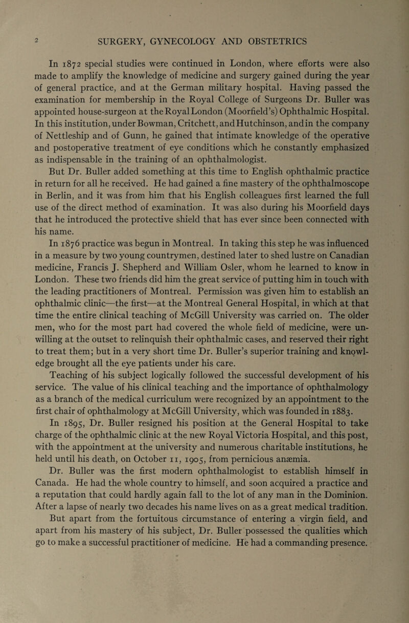 SURGERY, GYNECOLOGY AND OBSTETRICS In 1872 special studies were continued in London, where efforts were also made to amplify the knowledge of medicine and surgery gained during the year of general practice, and at the German military hospital. Having passed the examination for membership in the Royal College of Surgeons Dr. Buller was appointed house-surgeon at the Royal London (Moorfield’s) Ophthalmic Hospital. In this institution, under Bowman, Critchett, and Hutchinson, and in the company of Nettleship and of Gunn, he gained that intimate knowledge of the operative and postoperative treatment of eye conditions which he constantly emphasized as indispensable in the training of an ophthalmologist. But Dr. Buller added something at this time to English ophthalmic practice in return for all he received. He had gained a fine mastery of the ophthalmoscope in Berlin, and it was from him that his English colleagues first learned the full use of the direct method of examination. It was also during his Moorfield days that he introduced the protective shield that has ever since been connected with his name. In 1876 practice was begun in Montreal. In taking this step he was influenced in a measure by two young countrymen, destined later to shed lustre on Canadian medicine, Francis J. Shepherd and William Osier, whom he learned to know in London. These two friends did him the great service of putting him in touch with the leading practitioners of Montreal. Permission was given him to establish an ophthalmic clinic—the first—at the Montreal General Hospital, in which at that time the entire clinical teaching of McGill University was carried on. The older men, who for the most part had covered the whole field of medicine, were un¬ willing at the outset to relinquish their ophthalmic cases, and reserved their right to treat them; but in a very short time Dr. Buller’s superior training and knowl¬ edge brought all the eye patients under his care. Teaching of his subject logically followed the successful development of his service. The value of his clinical teaching and the importance of ophthalmology as a branch of the medical curriculum were recognized by an appointment to the first chair of ophthalmology at McGill University, which was founded in 1883. In 1895, Dr. Buller resigned his position at the General Hospital to take charge of the ophthalmic clinic at the new Royal Victoria Hospital, and this post, with the appointment at the university and numerous charitable institutions, he held until his death, on October n, 1905, from pernicious anaemia. Dr. Buller was the first modern ophthalmologist to establish himself in Canada. He had the whole country to himself, and soon acquired a practice and a reputation that could hardly again fall to the lot of any man in the Dominion. After a lapse of nearly two decades his name lives on as a great medical tradition. But apart from the fortuitous circumstance of entering a virgin field, and apart from his mastery of his subject, Dr. Buller possessed the qualities which go to make a successful practitioner of medicine. He had a commanding presence.