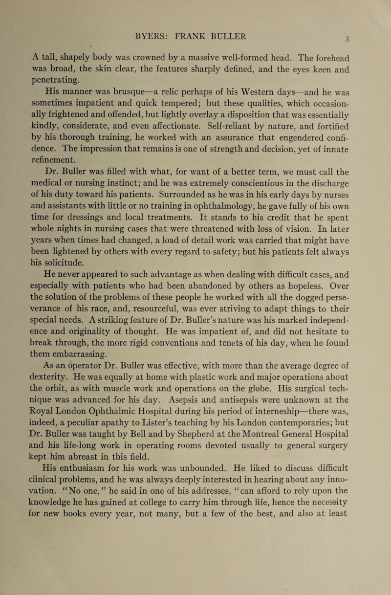 3 A tall, shapely body was crowned by a massive well-formed head. The forehead was broad, the skin clear, the features sharply defined, and the eyes keen and penetrating. His manner was brusque—a relic perhaps of his Western days—and he was sometimes impatient and quick tempered; but these qualities, which occasion¬ ally frightened and offended, but lightly overlay a disposition that was essentially kindly, considerate, and even affectionate. Self-reliant by nature, and fortified by his thorough training, he worked with an assurance that engendered confi¬ dence. The impression that remains is one of strength and decision, yet of innate refinement. Dr. Buller was filled with what, for want of a better term, we must call the medical or nursing instinct; and he was extremely conscientious in the discharge of his duty toward his patients. Surrounded as he was in his early days by nurses and assistants with little or no training in ophthalmology, he gave fully of his own time for dressings and local treatments. It stands to his credit that he spent whole nights in nursing cases that were threatened with loss of vision. In later years when times had changed, a load of detail work was carried that might have been lightened by others with every regard to safety; but his patients felt always his solicitude. He never appeared to such advantage as when dealing with difficult cases, and especially with patients who had been abandoned by others as hopeless. Over the solution of the problems of these people he worked with all the dogged perse¬ verance of his race, and, resourceful, was ever striving to adapt things to their special needs. A striking feature of Dr. Buller’s nature was his marked independ¬ ence and originality of thought. He was impatient of, and did not hesitate to break through, the more rigid conventions and tenets of his day, when he found them embarrassing. As an operator Dr. Buller was effective, with more than the average degree of dexterity. He was equally at home with plastic work and major operations about the orbit, as with muscle work and operations on the globe. His surgical tech¬ nique was advanced for his day. Asepsis and antisepsis were unknown at the Royal London Ophthalmic Hospital during his period of interneship—there was, indeed, a peculiar apathy to Lister’s teaching by his London contemporaries; but Dr. Buller was taught by Bell and by Shepherd at the Montreal General Hospital and his life-long work in operating rooms devoted usually to general surgery kept him abreast in this field. His enthusiasm for his work was unbounded. He liked to discuss difficult clinical problems, and he was always deeply interested in hearing about any inno¬ vation. “No one,” he said in one of his addresses, “can afford to rely upon the knowledge he has gained at college to carry him through life, hence the necessity for new books every year, not many, but a few of the best, and also at least