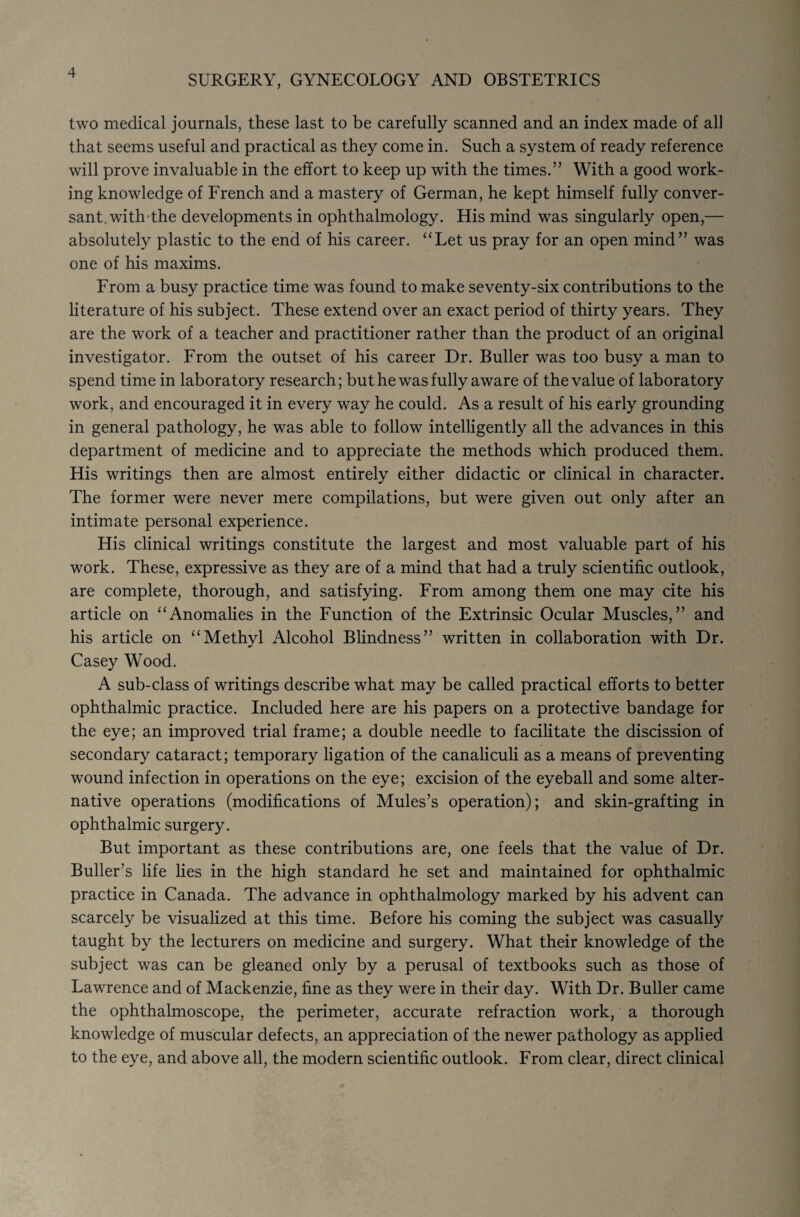 SURGERY, GYNECOLOGY AND OBSTETRICS two medical journals, these last to be carefully scanned and an index made of all that seems useful and practical as they come in. Such a system of ready reference will prove invaluable in the effort to keep up with the times.” With a good work¬ ing knowledge of French and a mastery of German, he kept himself fully conver¬ sant, withthe developments in ophthalmology. His mind was singularly open,— absolutely plastic to the end of his career. “Let us pray for an open mind” was one of his maxims. From a busy practice time was found to make seventy-six contributions to the literature of his subject. These extend over an exact period of thirty years. They are the work of a teacher and practitioner rather than the product of an original investigator. From the outset of his career Dr. Buller was too busy a man to spend time in laboratory research; but he was fully aware of the value of laboratory work, and encouraged it in every way he could. As a result of his early grounding in general pathology, he was able to follow intelligently all the advances in this department of medicine and to appreciate the methods which produced them. His writings then are almost entirely either didactic or clinical in character. The former were never mere compilations, but were given out only after an intimate personal experience. His clinical writings constitute the largest and most valuable part of his work. These, expressive as they are of a mind that had a truly scientific outlook, are complete, thorough, and satisfying. From among them one may cite his article on “Anomalies in the Function of the Extrinsic Ocular Muscles,” and his article on “Methyl Alcohol Blindness” written in collaboration with Dr. Casey Wood. A sub-class of writings describe what may be called practical efforts to better ophthalmic practice. Included here are his papers on a protective bandage for the eye; an improved trial frame; a double needle to facilitate the discission of secondary cataract; temporary ligation of the canaliculi as a means of preventing wound infection in operations on the eye; excision of the eyeball and some alter¬ native operations (modifications of Mules’s operation); and skin-grafting in ophthalmic surgery. But important as these contributions are, one feels that the value of Dr. Buller’s life lies in the high standard he set and maintained for ophthalmic practice in Canada. The advance in ophthalmology marked by his advent can scarcely be visualized at this time. Before his coming the subject was casually taught by the lecturers on medicine and surgery. What their knowledge of the subject was can be gleaned only by a perusal of textbooks such as those of Lawrence and of Mackenzie, fine as they were in their day. With Dr. Buller came the ophthalmoscope, the perimeter, accurate refraction work, a thorough knowledge of muscular defects, an appreciation of the newer pathology as applied to the eye, and above all, the modern scientific outlook. From clear, direct clinical