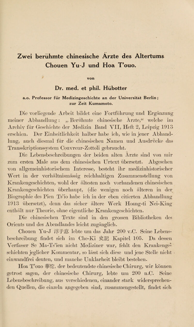 Zwei berühmte chinesische Arzte des Altertums Chouen Yu-J und Hoa T’ouo. von Dr. med. et phil. Hübotter a.o. Professor für Medizingeschichte an der Universität Berlin ; zur Zeit Kumamoto. Die vorliegende Arbeit bildet eine Fortführung und Ergänzung meiner Abhandlung: „ Berühmte chinesische Arzte,“ welche im Archiv für Geschichte der Medizin Band VII, Heft 2, Leipzig 1913 erschien. Der Einheitlichkeit halber habe ich, wie in jener Abhand¬ lung, auch diesmal für die chinesischen Namen und Ausdrucke da& Transskriptionssystem Couvreur-Zottoli gebraucht. Die Lebensbeschreibungen der beiden alten Ärzte sind von mir zum ersten Male aus dem chinesischen Urtext übersetzt. Abgesehen von allgemeinhistorischem Interesse, besteht ihr medizinhistorischer Wert in der verhältnismässig reichhaltigen Zusammenstellung von Krankengeschichten, wohl der ältesten noch vorhandenen chinesischen Krankengeschichten überhaupt, (die wenigen noch älteren in der Biographie des Pien TV io habe ich in der eben citierten Abhandlung 1913 übersetzt), denn das sicher ältere Werk Hoang-ti Nei-King enthält nur Theorie, ohne eigentliche Krankengeschichten. Die chinesischen Texte sind in den grossen Bibliotheken des Orients und des Abendlandes leicht zugänglich. Chouen Yu-J ÜVlVsi lebte um das Jahr 200 v.C. Seine Lebens¬ beschreibung findet sich im Che-Ki ÜJS Kapitel 105. Da dessen Verfasser Se Ma-TVien nicht Mediziner war, fehlt den Krankenge¬ schichten jeglicher Kommentar, so lässt sich diese und jene Stelle nicht • einwandfrei deuten, und manche Unklarheit bleibt bestehen. Hoa T’ouo lUftü der bedeutendste chinesische Chirurg, wir können getrost sagen, der chinesische Chirurg, lebte um 200 n.C. Seine Lebensbeschreibung, aus verschiedenen, einander stark widersprechen¬ den Quellen, die einzeln abgegeben sind, zusammengestellt, findet sich