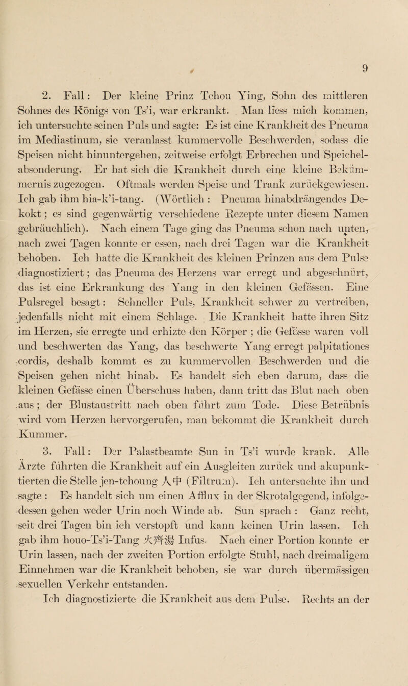 2. Fall : Der kleine Prinz Tchou Ying, Sohn des mittleren Sohnes des Königs von TVi, war erkrankt. Man liess mich kommen, ich untersuchte seinen Puls und sagte: Es ist eine Krankheit des Pncuma im Mediastinum, sie veranlasst kummervolle Beschwerden, sodass die Speisen nicht hinuntergehen, zeitweise erfolgt Erbrechen und Speichel¬ absonderung. Er hat sich die Krankheit durch eine kleine Beküm¬ mernis zugezogen. Oftmals werden Speise und Trank zurückgewiesen. Ich gab ihm hia-k’i-tang. (Wörtlich : Pneuma hinabdrängendes De- kokt; es sind gegenwärtig verschiedene Rezepte unter diesem Namen gebräuchlich). Nach einem Tage ging das Pneuma schon nach unten, nach zwei Tagen konnte er essen, nach drei Tagen war die Krankheit behoben. Ich hatte die Krankheit des kleinen Prinzen aus dem Pulse diagnostiziert; das Pneuma des Herzens war erregt und abgeschnürt, das ist eine Erkrankung des Yang in den kleinen Gefässen. Eine Pulsregel besagt: Schneller Puls, Krankheit schwer zu vertreiben, jedenfalls nicht mit einem Schlage. Die Krankheit hatte ihren Sitz im Herzen, sie erregte und erhizte den Körper ; die Gefässe waren voll und beschwerten das Yang, das beschwerte Yang erregt palpitationes corclis, deshalb kommt es zu kummervollen Beschwerden und die Speisen gehen nicht hinab. Es handelt sich eben darum, dass die kleinen Gefässe einen Überschuss haben, dann tritt das Blut nach oben aus; der Blustaustritt nach oben führt zum Tode. Diese Betrübnis wird vom Herzen lier vor gerufen, man bekommt die Krankheit durch Kummer. 3. Fall: Der Palastbeamte Sun in Ts?i wurde krank. Alle Arzte führten die Krankheit auf ein Ausgleiten zurück und akupunk- tierten die Stelle jen-tchoung A45 (Filtrum). Ich untersuchte ihn und sagte : Es handelt sich um einen Afflnx in der Skrotalgegend, infolge¬ dessen gehen weder Urin noch Winde ab. Sun sprach : Ganz recht, seit drei Tagen bin ich verstopft und kann keinen Urin lassen. Ich gab ihm houo-Ts’i-Tang AÄÜ Infus, Nach einer Portion konnte er Urin lassen, nach der zweiten Portion erfolgte Stuhl, nach dreimaligem Einnehmen war die Krankheit behoben, sie war durch übermässigen sexuellen Verkehr entstanden. Ich diagnostizierte die Krankheit aus dem Pulse. Rechts an der