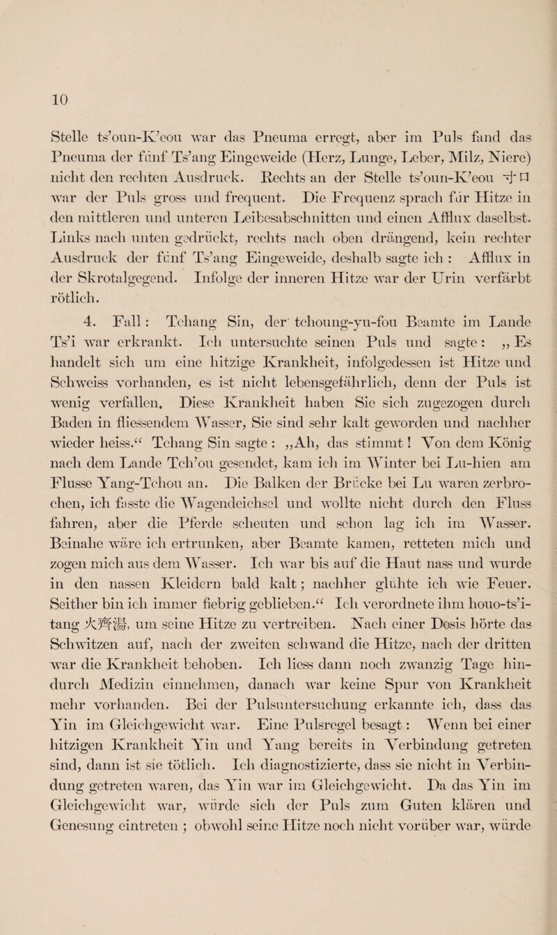 Stelle ts’oun-K’eou war das Pneuma erregt, aber im Puls fand das Pneuma der fünf Ts’ang Eingeweide (Herz, Lunge, Leber, Milz, Niere) nicht den rechten Ausdruck. Rechts an der Stelle ts’oun-K’eou V O war der Puls gross und frequent. Die Frequenz sprach fdr Hitze in den mittleren und unteren Leibesabschnitten und einen Afflux daselbst. Links nach unten gedrückt, rechts nach oben drängend, kein rechter Ausdruck der fdnf Ts’ang Eingeweide, deshalb sagte ich : Afflux in der Skrotalgegend. Infolge der inneren Hitze war der Urin verfärbt rötlich. 4. Fall : Tchang Sin, der tchoung-yu-fou Beamte im Lande Ts’i war erkrankt. Ich untersuchte seinen Puls und sagte : „ Es handelt sich um eine hitzige Krankheit, infolgedessen ist Hitze und Schweiss vorhanden, es ist nicht lebensgefährlich, denn der Puls ist wenig verfallen. Diese Krankheit haben Sie sich zugezogen durch Baden in fliessendem Wasser, Sie sind sehr kalt geworden und nachher wieder heiss.“ Tchang Sin sagte : „Ah, das stimmt! Von dem König nach dem Lande Tclfou gesendet, kam ich im Winter bei Lu-hien am Flusse Yang-Tehou an. Die Balken der Brücke bei Lu waren zerbro¬ chen, ich fasste die Wagendeichsel und wollte nicht durch den Fluss fahren, aber die Pferde scheuten und schon lag ich im Wasser. Beinahe wäre ich ertrunken, aber Beamte kamen, retteten mich und zos:en mich aus dem Wasser. Ich war bis auf die Haut nass und wurde O in den nassen Kleidern bald kalt; nachher glühte ich wie Feuer. Seither bin ich immer fiebrig geblieben.“ Ich verordnete ihm houo-ts’i- tang APfü. um seine Hitze zu vertreiben. Nach einer Dosis hörte das Schwitzen auf, nach der zweiten schwand die Hitze, nach der dritten war die Krankheit behoben. Ich liess dann noch zwanzig Tage hin¬ durch Medizin einnehmen, danach war keine Spur von Krankheit mehr vorhanden. Bei der Pulsuntersuchung erkannte ich, dass das Yin im Gleichgewicht war. Eine Pulsregel besagt: Wenn bei einer hitzigen Krankheit Yin und Yang bereits in Verbindung getreten sind, dann ist sie tötlicli. Ich diagnostizierte, dass sie nicht in Verbin¬ dung getreten waren, das Yin war im Gleichgewicht. Da das Yin im Gleichgewicht war, würde sich der Puls zum Guten klären und Genesung eintreten ; obwohl seine Hitze noch nicht vorüber war, würde