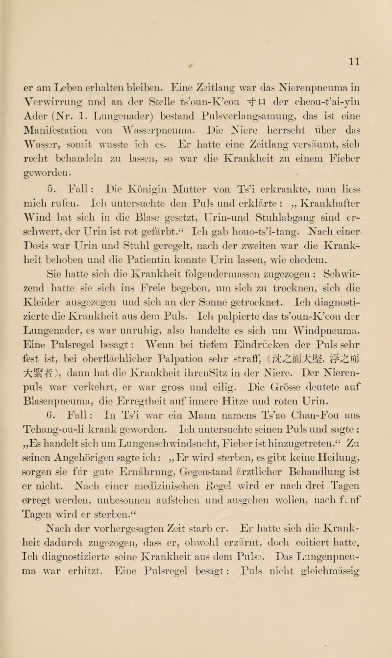 er am Leben erhalten bleiben. Eine Zeitlang war das Nierenpneuma in Verwirrung und an der Stelle ts’oun-K’eou V P der cheou-t’ai-yin Ader (Nr. 1. Lungenader) bestand Pulsverlangsamung, das ist eine Manifestation von Wasserpneuma. Die Niere herrscht über das Wasser, somit wusste ich es. Er hatte eine Zeitlang versäumt, sich recht behandeln zu lassen, so war die Krankheit zu einem Fieber geworden. 5. Fall: Die Königin Mutter von Ts’i erkrankte, man licss mich rufen. Ich untersuchte den Puls und erklärte : „ Krankhafter Wind hat sich in die Blase gesetzt, Urin-und Stuhlabgang sind er¬ schwert, der Urin ist rot gefärbt.“ Ich gab houo-tsT-tang. Nach einer Dosis wTar Urin und Stuhl geregelt, nach der zweiten war die Krank¬ heit behoben und die Patientin konnte Urin lassen, wie ehedem. Sie hatte sich die Krankheit folgendermassen zugezogen : Schwit¬ zend hatte sie sich ins Freie begeben, um sich zu trocknen, sich die Kleider aiisgezcgen und sich an der Sonne getrocknet. Ich diagnosti¬ zierte die Krankheit aus dem Puls. Ich palpierte das ts’oun-K’eou der Lungenader, es war unruhig, also handelte es sich um Windpneuma. Eine Pulsregel besagt *. Wenn bei tiefem Eindrücken der Puls seilr fest ist, bei oberflächlicher Palpation sehr straff, (fl/LnliAM, 'f/vZjfiJ AUf-Üi); dann hat die Krankheit ilirenSitz in der Niere. Der Nieren¬ puls war verkehrt, er war gross und eilig. Die Grösse deutete auf Blasenpneuma, die Erregtheit auf innere Hitze und roten Urin. 6. Fall: In TsT wrar ein Mann namens Ts’ao Chan-Fou aus Tchang-ou-li krank geworden. Ich untersuchte seinen Puls und sagte : „Es handelt sich um Lungenschwindsucht, Fieber ist hinzu getreten.“ Zu seinen Angehörigen sagte ich: ,, Er wird sterben, es gibt keine Heilung, sorgen sie für gute Ernährung, Gegenstand ärztlicher Behandlung ist er nicht. Nach einer medizinischen Pegel wird er nach drei Tagen erregt werden, unbesonnen aufstehen undausgehen wollen, nach Lnf Tagen wird er sterben.“ Nach der vorhergesagten Zeit starb er. Er hatte sich die Krank¬ heit dadurch zugezogen, dass er, obwohl erzürnt, doch coiticrt hatte. Ich diagnostizierte seine Krankheit aus dem Pulse. Das Lungenpneu- ma war erhitzt. Eine Pulsreffei besagt: Puls nicht gleichmässig