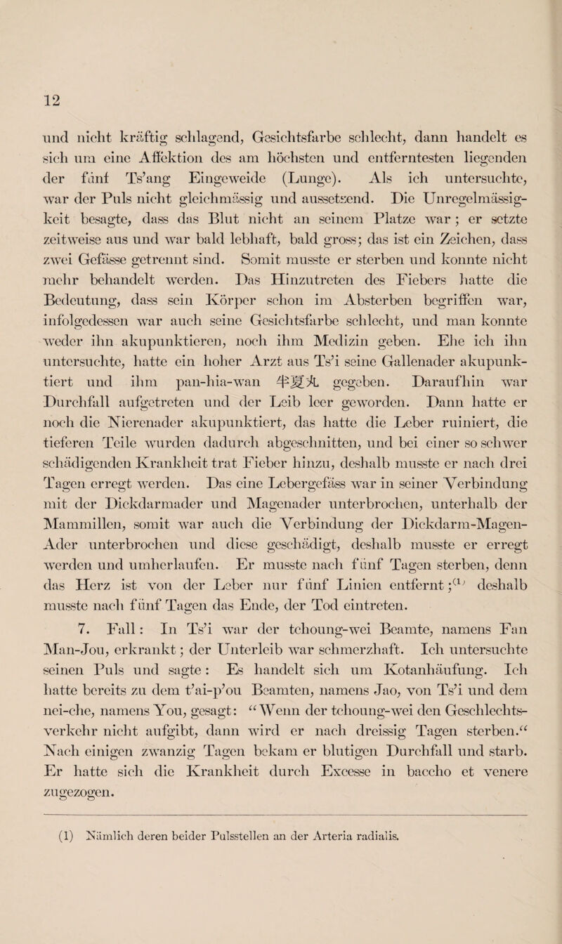 und nicht kräftig schlagend, Gesichtsfarbe schlecht, dann handelt es sich um eine Affektion des am höchsten und entferntesten liegenden der fdnf Ts’ang Eingeweide (Lunge). Als ich untersuchte, war der Puls nicht gleichmässig und aussetxend. Die Unregelmässig¬ keit besagte, dass das Blut nicht an seinem Platze war ; er setzte zeitweise aus und war bald lebhaft, bald gross; das ist ein Zeichen, dass zwei Gefässe getrennt sind. Somit musste er sterben und konnte nicht mehr behandelt wTerden. Das Hinzutreten des Fiebers hatte die Bedeutung, dass sein Körper schon im Absterben begriffen wTar, infolgedessen war auch seine Gesichtsfarbe schlecht, und man konnte weder ihn akupunktieren, noch ihm Medizin geben. Ehe ich ihn untersuchte, hatte ein hoher Arzt aus TsM seine Gallenader akupunk- tiert und ihm pan-hia-wan AMM gegeben. Daraufhin war Durchfall au getreten und der Leib leer geworden. Dann hatte er noch die Nierenader akupunktiert, das hatte die Leber ruiniert, die tieferen Teile wurden dadurch abgeschnitten, und bei einer so schwer schädigenden Krankheit trat Fieber hinzu, deshalb musste er nach drei Tagen erregt werden. Das eine Lebergefäss war in seiner Verbindung mit der Dickdarmader und Magenader unterbrochen, unterhalb der Mammillen, somit war auch die Verbindung der Dickdarm-Magen- Adcr unterbrochen und diese geschädigt, deshalb musste er erregt werden und umherlaufen. Er musste nach fünf Tagen sterben, denn das Herz ist von der Leber nur fünf Linien entfernt ;(1; deshalb musste nach fünf Tagen das Ende, der Tod eintreten. 7. Fall: In TVi wTar der tchoung-wei Beamte, namens Fan Man-Jou, erkrankt; der Unterleib war schmerzhaft. Ich untersuchte seinen Puls und sagte: Es handelt sich um Kotanhäufung. Ich hatte bereits zu dem t’ai-p’ou Beamten, namens Jao, von Ts’i und dem nei-che, namens You, gesagt: “ Wenn der tchoung-wei den Geschlechts¬ verkehr nicht aufgibt, dann wird er nach dreissig Tagen sterben.“ Nach einigen zwanzig Tagen bekam er blutigen Durchfall und starb. Er hatte sich die Krankheit durch Excesse in baccho et venere zu gezogen. (l) Nämlich deren beider Passstellen an der Arteria radialis.