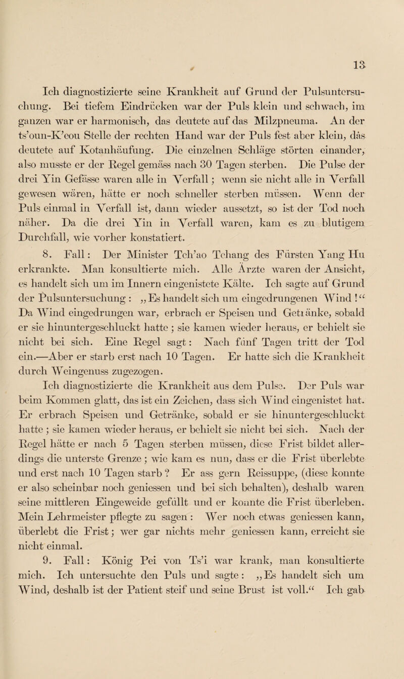 Ich diagnostizierte seine Krankheit auf Grund der Pulsuntcrsu- chung. Bei tiefem Eindrücken war der Puls klein und schwach, im ganzen war er harmonisch, das deutete auf das Milzpneuma. An der ts’oun-K’eou Stelle der rechten Hand war der Puls fest aber klein, das deutete auf Kotanhäufung. Die einzelnen Schläge störten einander, also musste er der Pegel gemäss nach 30 Tagen sterben. Die Pulse der drei Yin Gefässe waren alle in Verfall; wenn sie nicht alle in Verfall gewesen wären, hätte er noch schneller sterben müssen. Wenn der Puls einmal in Verfall, ist, dann wieder aussetzt, so ist der Tod noch näher. Da die drei Yin in Verfall waren, kam es zu blutigem Durchfall, wie vorher konstatiert. 8. Fall: Der Minister Tclüao Tchang des Fürsten Yang Hu erkrankte. Man konsultierte mich. Alle Arzte waren der Ansicht, es handelt sich um im Innern eingenistete Kälte. Ich sagte auf Grund der Pulsuntersuchung : „Es handelt sich um eingedrungenen Wind !u Da Wind eingedrungen war, erbrach er Speisen und Getiänke, sobald er sie hinuntergeschluckt hatte; sie kamen wieder heraus, er behielt sie nicht bei sich. Eine Pegel sagt: Nach fünf Tagen tritt der Tod ein.—Aber er starb erst nach 10 Tagen. Er hatte sich die Krankheit durch Weingenuss zugezogen. Ich diagnostizierte die Krankheit aus dem Pulse. Der Puls wrar beim Kommen glatt, das ist ein Zeichen, dass sich Wind eingenistet hat. Er erbrach Speisen und Getränke, sobald er sie hinuntergeschluckt hatte ; sie kamen wieder heraus, er behielt sie nicht bei sich. Nach der Pegel hätte er nach 5 Tagen sterben müssen, diese Frist bildet aller¬ dings die unterste Grenze; wie kam es nun, dass er die Frist überlebte und erst nach 10 Tagen starb ? Er ass gern Peissuppe, (diese konnte er also scheinbar noch gemessen und bei sich behalten), deshalb waren seine mittleren Eingeweide gefüllt und er konnte die Frist überleben. Mein Lehrmeister pflegte zu sagen : Wer noch etwas gemessen kann, überlebt die Frist; wer gar nichts mehr gemessen kann, erreicht sie nicht einmal. 9. Fall: König Pei von TsI war krank, man konsultierte mich. Ich untersuchte den Puls und sagte: „Es handelt sich um Wind, deshalb ist der Patient steif und seine Brust ist voll.“ Ich gab