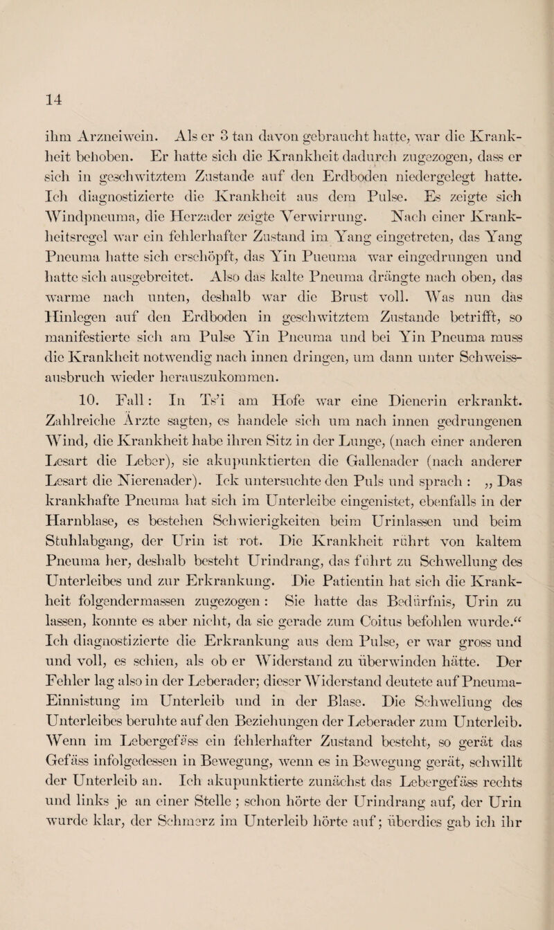 ihm Arzneiwein. Als er 3 tan davon gebraucht hatte, war die Krank¬ heit behoben. Er hatte sich die Krankheit dadurch zugezogen, dass er sich in geschwitztem Zustande auf den Erdboden niedergelegt hatte. Ich diagnostizierte die Krankheit aus dem Pulse. Es zeigte sich Windpneuma, die Herzader zeigte Verwirrung. Nach einer Krank¬ heitsregel war ein fehlerhafter Zustand im Yang eingetreten, das Yang Pneuma hatte sieh erschöpft, das Yin Pueuma war eingedrungen und hatte sich ausgebreitet. Also das kalte Pneuma drängte nach oben, das warme nach unten, deshalb war die Brust voll. Was nun das Hinlegen auf den Erdboden in geschwitztem Zustande betrifft, so manifestierte sich am Pulse Yin Pneuma und bei Yin Pneuma muss die Krankheit notwendig nach innen dringen, um dann unter Schweiss¬ ausbruch wieder herauszukommen. 10. Fall: In Ts’i am Hofe war eine Dienerin erkrankt. Zahlreiche Arzte sagten, es handele sich um nach innen gedrungenen Wind, die Krankheit habe ihren Sitz in der Lunge, (nach einer anderen Lesart die Leber), sie akupunktierten die Gallenader (nach anderer Lesart die Nierenader). Ick untersuchte den Puls und sprach : „ Das krankhafte Pneuma hat sich im Unterleibe eingenistet, ebenfalls in der Harnblase, es bestehen Schwierigkeiten beim Urinlassen und beim Stuhlabgang, der LTrin ist rot. Die Krankheit rührt von kaltem Pneuma her, deshalb besteht Urindrang, das fuhrt zu Schwellung des Unterleibes und zur Erkrankung. Die Patientin hat sich die Krank¬ heit folgendermassen zugezogen : Sie hatte das Bedürfnis, Urin zu lassen, konnte es aber nicht, da sie gerade zum Coitus befohlen wurde.“ Ich diagnostizierte die Erkrankung aus dem Pulse, er war gross und und voll, es schien, als ob er Widerstand zu überwinden hätte. Der Fehler lag also in der Leberader; dieser Widerstand deutete auf Pneuma- Einnistung im Unterleib und in der Blase. Die Schwellung des Unterleibes beruhte auf den Beziehungen der Leberader zum Unterleib. Wenn im Lebergefäss ein fehlerhafter Zustand besteht, so gerät das Gefäss infolgedessen in Bewegung, wenn es in Bewegung gerät, schwillt der Unterleib an. Ich akupunktierte zunächst das Lebergefäss rechts und links je an einer Stelle ; schon hörte der Urindrang auf, der Urin wurde klar, der Schmerz im Unterleib hörte auf; überdies gab ich ihr