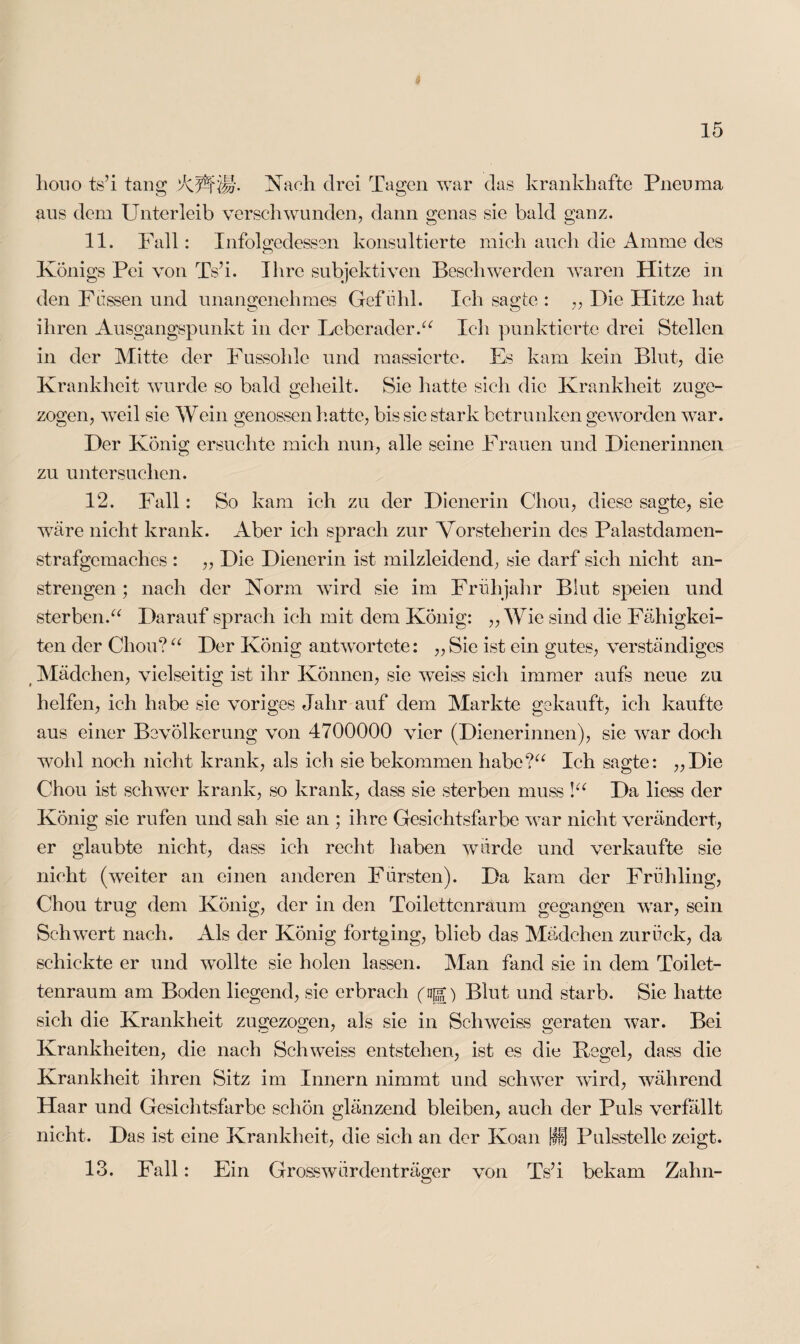 houo ts’i tang 'XWt'M' Nach drei Tagen war das krankhafte Pneuma aus dem Unterleib verschwunden, dann genas sie bald ganz. 11. Fall: Infolgedessen konsultierte mich auch die Amme des Königs Fei von Ts’i. Ihre subjektiven Beschwerden waren Hitze in den Fassen und unangenehmes Gefühl. Ich sagte : „ Die Hitze hat ihren Ausgangspunkt in der Leberader.“ Ich punktierte drei Stellen in der Mitte der Fussohlc und massierte. Es kam kein Blut, die Krankheit wurde so bald geheilt. Sie hatte sieh die Krankheit zuge¬ zogen, weil sie Wein genossen hatte, bis sie stark betrunken geworden war. Der König ersuchte mich nun, alle seine Frauen und Dienerinnen zu untersuchen. 12. Fall: So kam ich zu der Dienerin Chon, diese sagte, sie wäre nicht krank. Aber ich sprach zur Vorsteherin des Palastdamen¬ strafgemaches : „ Die Dienerin ist milzleidend, sie darf sich nicht an¬ strengen ; nach der Norm wird sie im Frühjahr Blut speien und sterben.“ Darauf sprach ich mit dem König: „Wie sind die Fähigkei¬ ten der Chon? “ Der König antwortete: „ Sie ist ein gutes, verständiges Mädchen, vielseitig ist ihr Können, sie weiss sich immer aufs neue zu helfen, ich habe sie voriges Jahr auf dem Markte gekauft, ich kaufte aus einer Bevölkerung von 4700000 vier (Dienerinnen), sie war doch wohl noch nicht krank, als ich sie bekommen habe?“ Ich sagte: „Die Chou ist schwer krank, so krank, dass sie sterben muss !“ Da liess der König sie rufen und sah sie an ; ihre Gesichtsfarbe war nicht verändert, er glaubte nicht, dass ich recht haben würde und verkaufte sie nicht (weiter an einen anderen Fürsten). Da kam der Frühling, Chou trug dem König, der in den Toilettenraum gegangen war, sein Schwert nach. Als der König fortging, blieb das Mädchen zurück, da schickte er und wollte sie holen lassen. Man fand sie in dem Toilet¬ tenraum am Boden liegend, sie erbrach (ng) Blut und starb. Sie hatte sich die Krankheit zugezogen, als sie in Schweiss geraten war. Bei Krankheiten, die nach Schweiss entstehen, ist es die Kegel, dass die Krankheit ihren Sitz im Innern nimmt und schwer wird, während Haar und Gesichtsfarbe schön glänzend bleiben, auch der Puls verfällt nicht. Das ist eine Krankheit, die sich an der Koan fff} Pulsstelle zeigt. Fall: Ein Grosswürdenträger von Ts’i bekam Zahn- 1 O lü.