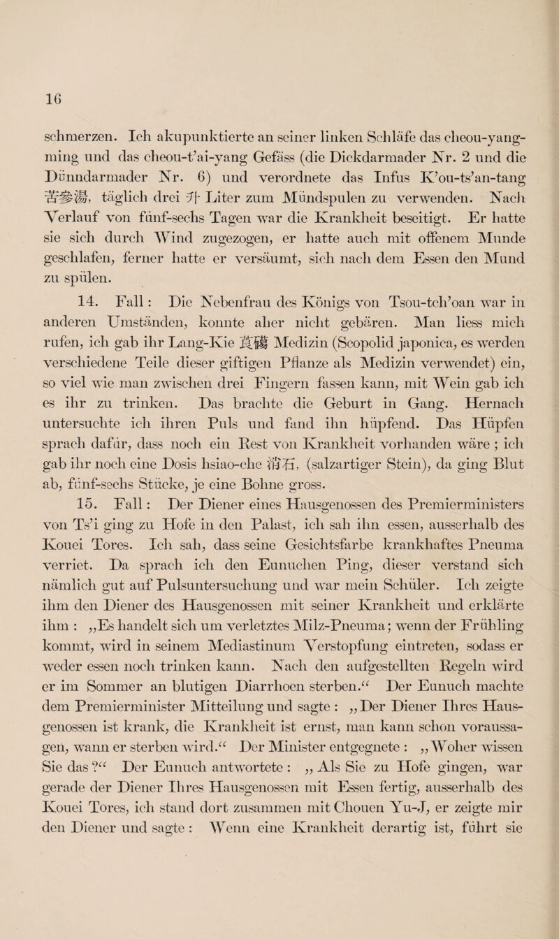 schmerzen. Ich akupunktierte an seiner linken Schläfe das elieou-yang- ming und das cheou-Pai-yang Gefäss (die Dickdarmader Nr. 2 und die Dünndarmader Nr. 6) und verordnete das Infus K’ou-ts’an-tang täglich drei 4f Liter zum Mündspulen zu verwenden. Nach Verlauf von fünf-sechs Ta^en war die Krankheit beseitigt. Er hatte o O sie sich durch Wind zugezogen, er hatte auch mit offenem Munde geschlafen, ferner hatte er versäumt, sich nach dem Essen den Mund zu spülen. 14. Fall: Die Nebenfrau des Königs von Tsou-tclfoan war in anderen Umständen, konnte aber nicht gebären. Man liess mich rufen, ich gab ihr Lang-Kie Medizin (Scopolid japoniea, es werden verschiedene Teile dieser giftigen Pflanze als Medizin verwendet) ein, so viel wie man zwischen drei Fingern fassen kann, mit Wein gab ich es ihr zu trinken. Das brachte die Geburt in Gang. Hernach untersuchte ich ihren Puls und fand ihn hüpfend. Das Hüpfen sprach dafür, dass noch ein Fest von Krankheit vorhanden wäre ; ich gab ihr noch eine Dosis hsiao-clie üfUP (salzartiger Stein), da ging Blut ab, fünf-sechs Stücke, je eine Bohne gross. 15. Fall: Der Diener eines Hausgenossen des Premierministers von TVi ging zu Hofe in den Palast, ich sah ihn essen, ausserhalb des Kouei Tores. Ich sah, dass seine Gesichtsfarbe krankhaftes Pneuma verriet. Da sprach ich den Eunuchen Ping, dieser verstand sich nämlich gut auf Pulsuntersuchung und war mein Schüler. Ich zeigte ihm den Diener des Hausgenossen mit seiner Krankheit und erklärte ihm : „Es handelt sich um verletztes Milz-Pneuma; wenn der Frühling kommt, wird in seinem Mediastinum Verstopfung eintreten, sodass er wTeder essen noch trinken kann. Nach den aufgestellten Regeln wird er im Sommer an blutigen Diarrhoen sterben.“ Der Eunuch machte dem Premierminister Mitteilung und sagte : „Der Diener Ihres Haus¬ genossen ist krank, die Krankheit ist ernst, man kann schon Voraussa¬ gen, wann er sterben wird.“ Der Minister entgegnete : „Woher wissen Sie das ?“ Der Eunuch antwortete : ,, Als Sie zu Hofe gingen, war gerade der Diener Ihres Hausgenossen mit Essen fertig, ausserhalb des Kouei Tores, ich stand dort zusammen mitChouen Yu-J, er zeigte mir den Diener und sagte : Wenn eine Krankheit derartig ist, führt sie