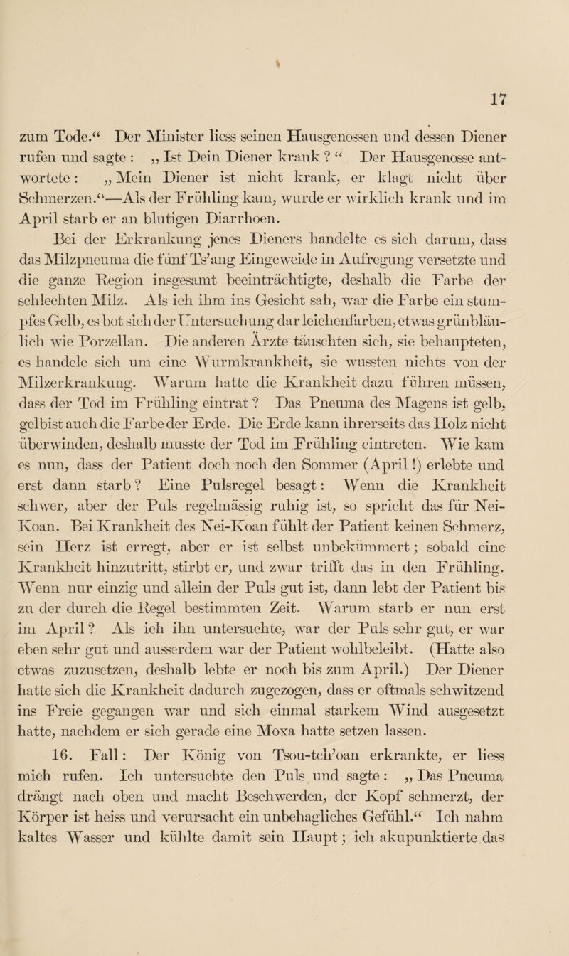 zum Tode.“ Der Minister liess seinen Hausgenossen und dessen Diener rufen und sagte : ,, Ist Dein Diener krank ? “ Der Hausgenosse ant¬ wortete : „ Mein Diener ist nicht krank, er klagt nicht über Schmerzen.“—Als der Frühling kam, wurde er wirklich krank und im April starb er an blutigen Diarrhoen. Bei der Erkrankung jenes Dieners handelte es sich darum, dass das Milzpneuma die fünf Ts’ang Eingeweide in Aufregung versetzte und die ganze Beginn insgesamt beeinträchtigte, deshalb die Farbe der schlechten Milz. Als ich ihm ins Gesicht sah, war die Farbe ein stum¬ pfes Gelb, es bot sich der Untersuchung dar leichenfarben, etwas grünbläu¬ lich wie Porzellan. Die anderen Arzte täuschten sich, sie behaupteten, es handele sich um eine Wurmkrankheit, sie wussten nichts von der Milzerkrankung. Warum hatte die Krankheit dazu führen müssen, dass der Tod im Frühling eintrat ? Das Pneuma des Magens ist gelb, gelbist auch die Farbe der Erde. Die Erde kann ihrerseits das Holz nicht überwinden, deshalb musste der Tod im Frühling eintreten. Wie kam es nun, dass der Patient doch noch den Sommer (April!) erlebte und erst dann starb ? Eine Pulsregel besagt: Wenn die Krankheit schwer, aber der Puls regelmässig ruhig ist, so spricht das für Nei- Koan. Bei Krankheit des Kei-Koan fühlt der Patient keinen Schmerz, sein Herz ist erregt, aber er ist selbst unbekümmert; sobald eine Krankheit hinzu tritt, stirbt er, und zwar trifft das in den Frühling. Wenn nur einzig und allein der Puls gut ist, dann lebt der Patient bis zu der durch die Regel bestimmten Zeit. Warum starb er nun erst im April ? Als ich ihn untersuchte, war der Puls sehr gut, er war eben sehr gut und ausserdem war der Patient wohlbeleibt. (Hatte also etwas zuzusetzen, deshalb lebte er noch bis zum April.) Der Diener hatte sich die Krankheit dadurch zugezogen, dass er oftmals schwitzend ins Freie gegangen war und sich einmal starkem Wind ausgesetzt hatte, nachdem er sich gerade eine Moxa hatte setzen lassen. 16. Fall: Der König von Tsou-tcifoan erkrankte, er liess mich rufen. Ich untersuchte den Puls und sagte: ,, Das Pneuma drängt nach oben und macht Beschwerden, der Kopf schmerzt, der Körper ist heiss und verursacht ein unbehagliches Gefühl.“ Ich nahm kaltes Wasser und kühlte damit sein Haupt; ich akupunktierte das