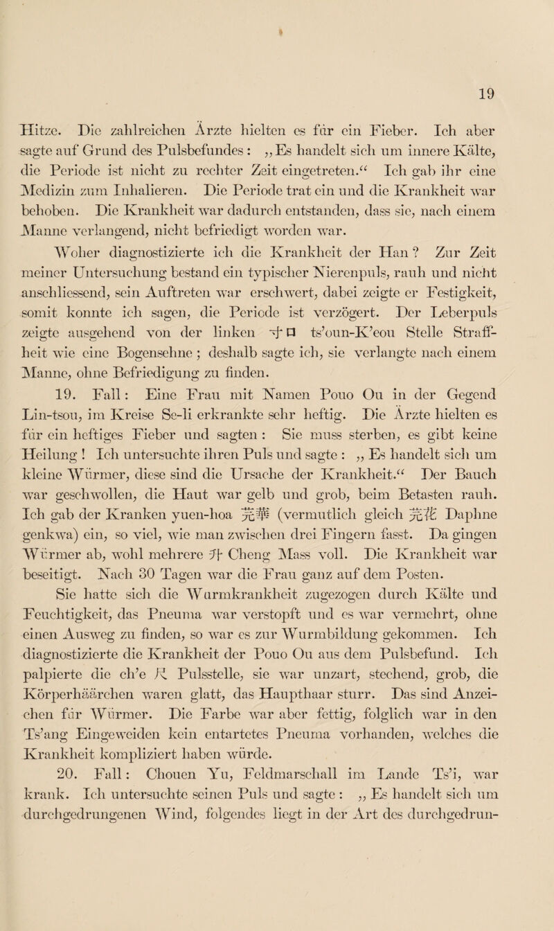 Hitze. Die zahlreichen Ärzte hielten es fdr ein Fieber. Ich aber sagte auf Grand des Pulsbefundes : „Es handelt sich um innere Kälte, die Periode ist nicht zu rechter Zeit eingetreten.“ Ich gab ihr eine Medizin zum Inhalieren. Die Periode trat ein und die Krankheit war behoben. Die Krankheit war dadurch entstanden, dass sie, nach einem Manne verlangend, nicht befriedigt worden war. Woher diagnostizierte ich die Krankheit der Plan ? Zar Zeit meiner Untersuchung bestand ein typischer Nierenpuls, rauh und nicht anschliessend, sein Auftreten wTar erschwert, dabei zeigte er Festigkeit, somit konnte ich sagen, die Periode ist verzögert. Der Leberpuls zeigte ausgehend von der linken ff P ts’oun-K’eou Stelle Straff¬ heit wie eine Bogensehne ; deshalb sagte ich, sie verlangte nach einem Manne, ohne Befriedigung zu finden. 19. Fall: Eine Frau mit Namen Pouo Ou in der Gegend Lin-tsou, im Kreise Se-li erkrankte sehr heftig. Die Ärzte hielten es fdr ein heftiges Fieber und sagten : Sie muss sterben, es gibt keine Heilung ! Ich untersuchte ihren Puls und sagte : ,, Es handelt sich um kleine Würmer, diese sind die Ursache der Krankheit.“ Der Bauch war geschwollen, die Plaut war gelb und grob, beim Betasten rauh. Ich gab der Kranken yuen-hoa (vermutlich gleich Daphne genkwa) ein, so viel, wie man zwischen drei Fingern fasst. Da gingen Würmer ab, wohl mehrere ff Cheng Mass voll. Die Krankheit war beseitigt. Nach 30 Tagen war die Frau ganz auf dem Posten. Sie hatte sich die Wurmkrankheit zugezogen durch Kälte und Feuchtigkeit, das Pneuma war verstopft und es war vermehrt, ohne einen Ausweg zu finden, so war es zur Wurmbildung gekommen. Ich diagnostizierte die Krankheit der Pouo Ou aus dem Pulsbefund. Ich palpierte die elfe K Pulsstelle, sie war unzart, stechend, grob, die Körperhäärchen waren glatt, das Haupthaar sturr. Das sind Anzei¬ chen für Wärmer. Die Farbe war aber fettig, folglich war in den Ts’ang Eingeweiden kein entartetes Pneuma vorhanden, welches die Krankheit kompliziert haben würde. 20. Fall: Chouen Yu, Feldmarschall im Lande Ts?i, war krank. Ich untersuchte seinen Puls und sagte : „ Es handelt sich um durchgedrungenen Wind, folgendes liegt in der Art des durchgedrun-