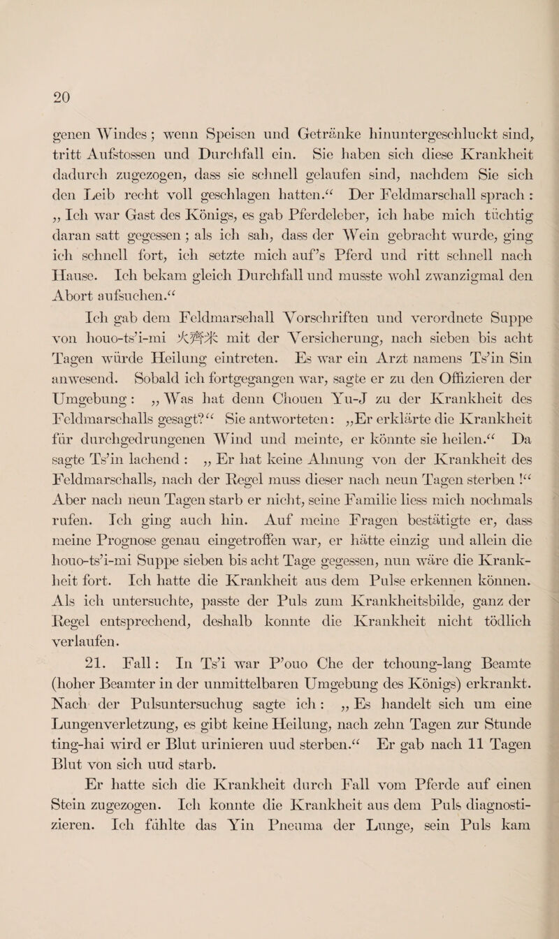 genen Windes; wenn Speisen und Getränke hinuntergescliluekt sind, tritt Aufstossen und Durchfall ein. Sie haben sich diese Krankheit dadurch zugezogen, dass sie schnell gelaufen sind, nachdem Sie sich den Leib recht voll geschlagen hatten.“ Der Feldmarsch all sprach : „ Ich war Gast des Königs, es gab Pferdeleber, ich habe mich tüchtig daran satt gegessen ; als ich sah, dass der Wein gebracht wurde, ging ich schnell fort, ich setzte mich auf’s Pferd und ritt schnell nach Hause. Ich bekam gleich Durchfall und musste wohl zwanzigmal den Abort aufsuchen.“ Ich gab dem Feldmarschall Vorschriften und verordnete Suppe von houo-ts’i-mi APf/fc mit der Versicherung, nach sieben bis acht Tagen würde Heilung eintreten. Es war ein Arzt namens Ts’in Sin anwesend. Sobald ich fortgegangen war, sagte er zu den Offizieren der Umgebung : „ Was hat denn Chouen Yu-J zu der Krankheit des Feldmarschalls gesagt?“ Sie antworteten: „Er erklärte die Krankheit für durchgedrungenen Wind und meinte, er könnte sie heilen.“ Da sagte Ts’in lachend : „ Er hat keine Ahnung von der Krankheit des Eeldmarschalls, nach der Regel muss dieser nach neun Tagen sterben !“ Aber nach neun Tagen starb er nicht, seine Familie liess mich nochmals rufen. Ich ging auch hin. Auf meine Fragen bestätigte er, dass meine Prognose genau eingetroffen war, er hätte einzig und allein die houo-ts’i-mi Suppe sieben bis acht Tage gegessen, nun wäre die Krank¬ heit fort. Ich hatte die Krankheit aus dem Pulse erkennen können. Als ich untersuchte, passte der Puls zum Krankheitsbilde, ganz der Regel entsprechend, deshalb konnte die Krankheit nicht tödlich verlaufen. 21. Fall : In Ts’i war P’ouo Che der tchoung-lang Beamte (hoher Beamter in der unmittelbaren Umgebung des Königs) erkrankt. Nach der Pulsuntersuchug sagte ich : ,, Es handelt sich um eine Lungenverletzung, es gibt keine Heilung, nach zehn Tagen zur Stunde ting-hai wird er Blut urinieren uud sterben.“ Er gab nach 11 Tagen Blut von sich uud starb. Er hatte sich die Krankheit durch Fall vom Pferde auf einen Stein zugezogen. Ich konnte die Krankheit aus dem Puls diagnosti¬ zieren. Ich fühlte das Yin Pneuma der Lunge, sein Puls kam