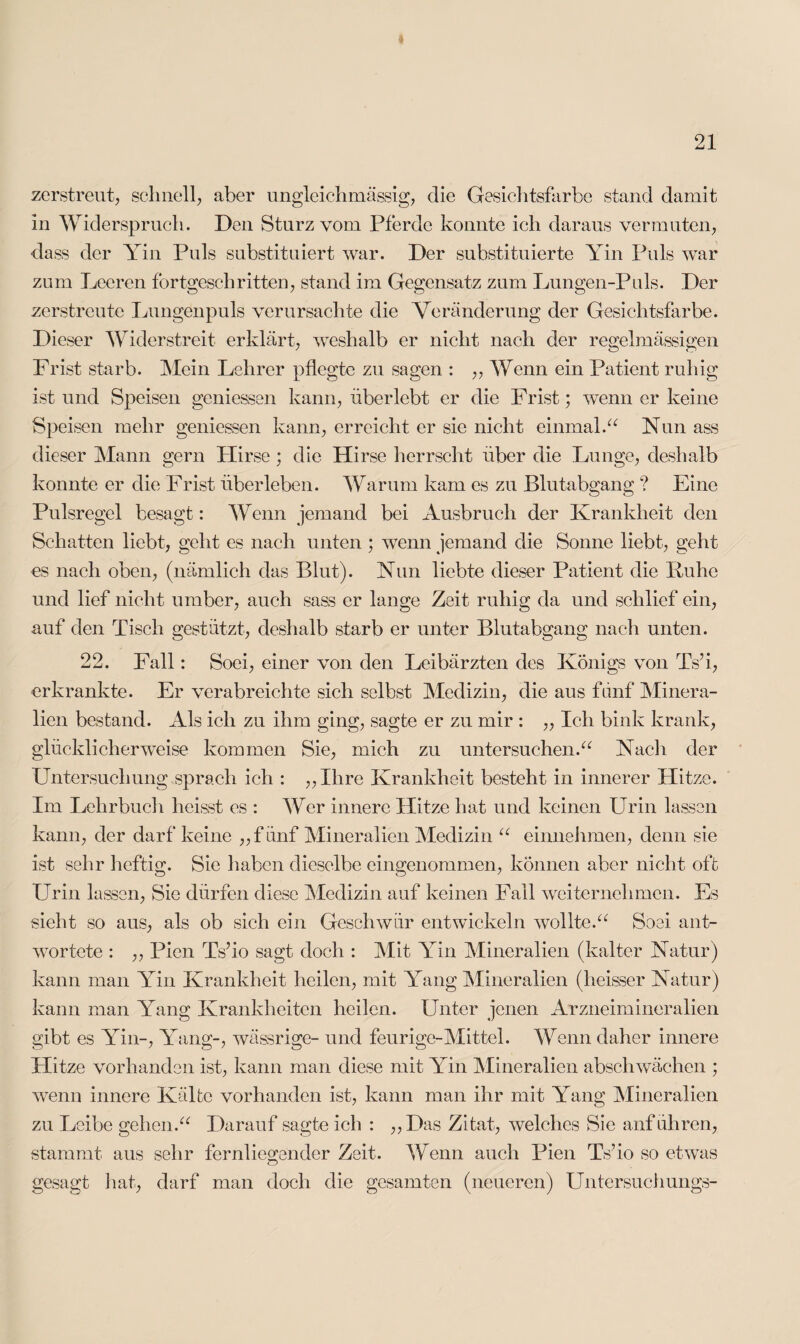 zerstreut, schnell, aber ungleichmässig, die Gesichtsfarbe stand damit in Widerspruch. Den Sturz vom Pferde konnte ich daraus vermuten, dass der Yin Puls substituiert war. Der substituierte Yin Puls war zum Leeren fortgeschritten, stand im Gegensatz zum Lungen-Puls. Der zerstreute Lungenpuls verursachte die Veränderung der Gesichtsfarbe. Dieser Widerstreit erklärt, weshalb er nicht nach der regelmässigen Frist starb. Mein Lehrer pflegte zu sagen : ,, Wenn ein Patient ruhig ist und Speisen gemessen kann, überlebt er die Frist; wenn er keine Speisen mehr gemessen kann, erreicht er sie nicht einmal.“ Nun ass dieser Mann gern Plirse; die Hirse herrscht über die Lunge, deshalb konnte er die Frist überleben. Warum kam es zu Blutabgang ? Eine Pulsregel besagt: Wenn jemand bei Ausbruch der Krankheit den Schatten liebt, geht es nach unten ; wenn jemand die Sonne liebt, geht es nach oben, (nämlich das Blut). Nun liebte dieser Patient die Kühe und lief nicht umber, auch sass er lange Zeit ruhig da und schlief ein, auf den Tisch gestützt, deshalb starb er unter Blutabgang nach unten. 22. Fall: Soei, einer von den Leibärzten des Königs von Ts’i, erkrankte. Er verabreichte sich selbst Medizin, die aus fünf Minera¬ lien bestand. Als ich zu ihm ging, sagte er zu mir : „ Ich bink krank, glücklicherweise kommen Sie, mich zu untersuchen.“ Nach der Untersuchung sprach ich : „Ihre Krankheit besteht in innerer Hitze. Im Lehrbuch heisst es : Wer innere Hitze hat und keinen Urin lassen kann, der darf keine „fünf Mineralien Medizin “ einnehmen, denn sie ist sehr heftig. Sie haben dieselbe eingenommen, können aber nicht oft Urin lassen, Sie dürfen diese Medizin auf keinen Fall weiternehmen. Es sieht so aus, als ob sich ein Geschwür entwickeln wollte.“ Soei ant¬ wortete : ,, Pien Ts’io sagt doch : Mit Yin Mineralien (kalter Natur) kann man Yin Krankheit heilen, mit Yang Mineralien (heisser Natur) kann man Yang Krankheiten heilen. Unter jenen Arzneimineralien gibt es Yin-, Yang-, wässrige- und feurige-Mittel. Wenn daher innere Hitze vorhanden ist, kann man diese mit Yin Mineralien abschwächen ; wenn innere Kälte vorhanden ist, kann man ihr mit Yang Mineralien zu Leibe gehen.“ Darauf sagte ich : „Das Zitat, welches Sie anführen, stammt aus sehr fernliegender Zeit. Wenn auch Pien Ts’io so etwas gesagt hat, darf man doch die gesamten (neueren) Untersuchungs-