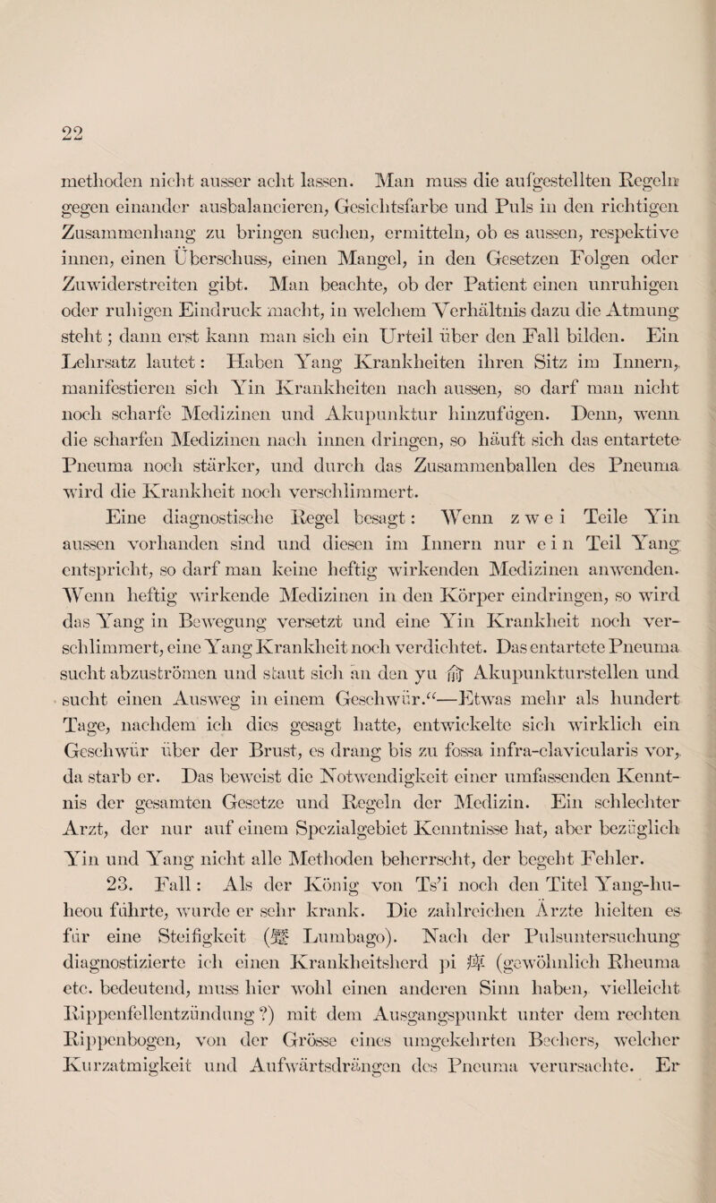 metlioden nicht ausser acht lassen. Man muss die aufgestellten Regeln gegen einander ausbalancieren, Gesichtsfarbe und Puls in den richtigen Zusammenhang zu bringen suchen, ermitteln, ob es aussen, respektive innen, einen Überschuss, einen Mangel, in den Gesetzen Folgen oder Zuwiderstreiten gibt. Man beachte, ob der Patient einen unruhigen oder ruhigen Eindruck macht, in welchem Verhältnis dazu die Atmung steht; dann erst kann man sich ein Urteil über den Fall bilden. Ein Lehrsatz lautet: Haben Yang Krankheiten ihren Bitz im Innern, manifestieren sich Yin Krankheiten nach aussen, so darf man nicht noch scharfe Medizinen und Akupunktur hinzufügen. Denn, wenn die scharfen Medizinen nach innen dringen, so häuft sich das entartete Pneuma noch stärker, und durch das Zusammenballen des Pneuma wird die Krankheit noch verschlimmert. Eine diagnostische Regel besagt: Wenn zwei Teile Yin aussen vorhanden sind und diesen im Innern nur ein Teil Yang: entspricht, so darf man keine heftig wirkenden Medizinen anwenden. Wenn heftig wirkende Medizinen in den Körper eindringen, so wird das Yang in Bewegung versetzt und eine Yin Krankheit noch ver¬ schlimmert, eine Yang Krankheit noch verdichtet. Das entartete Pneuma sucht abzuströmen und staut sich an den yu fiT Akupunkturstellen und sucht einen Ausweg in einem Geschwür.a—Etwas mehr als hundert Tage, nachdem ich dies gesagt hatte, entwickelte sich wirklich ein Geschwür über der Brust, es drang bis zu fossa infra-clavicularis vor,, da starb er. Das beweist die Kotwendigkeit einer umfassenden Kennt¬ nis der gesamten Gesetze und Regeln der Medizin. Ein schlechter Arzt, der nur auf einem Spezialgebiet Kenntnisse hat, aber bezüglich Yin und Yang nicht alle Methoden beherrscht, der begeht Fehler. 23. Fall: Als der König von Ts’i noch den Titel Yang-hu- heou führte, wurde er sehr krank. Die zahlreichen Arzte hielten es für eine Steifigkeit (ä! Lumbago). Kach der Pulsuntersuchung diagnostizierte ich einen Krankheitsherd pi (gewöhnlich Rheuma etc. bedeutend, muss hier wTohl einen anderen Sinn haben, vielleicht Rippenfellentzündung ?) mit dem Ausgangspunkt unter dem rechten Rippenbogen, von der Grösse eines umgekehrten Bechers, welcher Kurzatmigkeit und Aufwärtsdrängen des Pneuma verursachte. Er