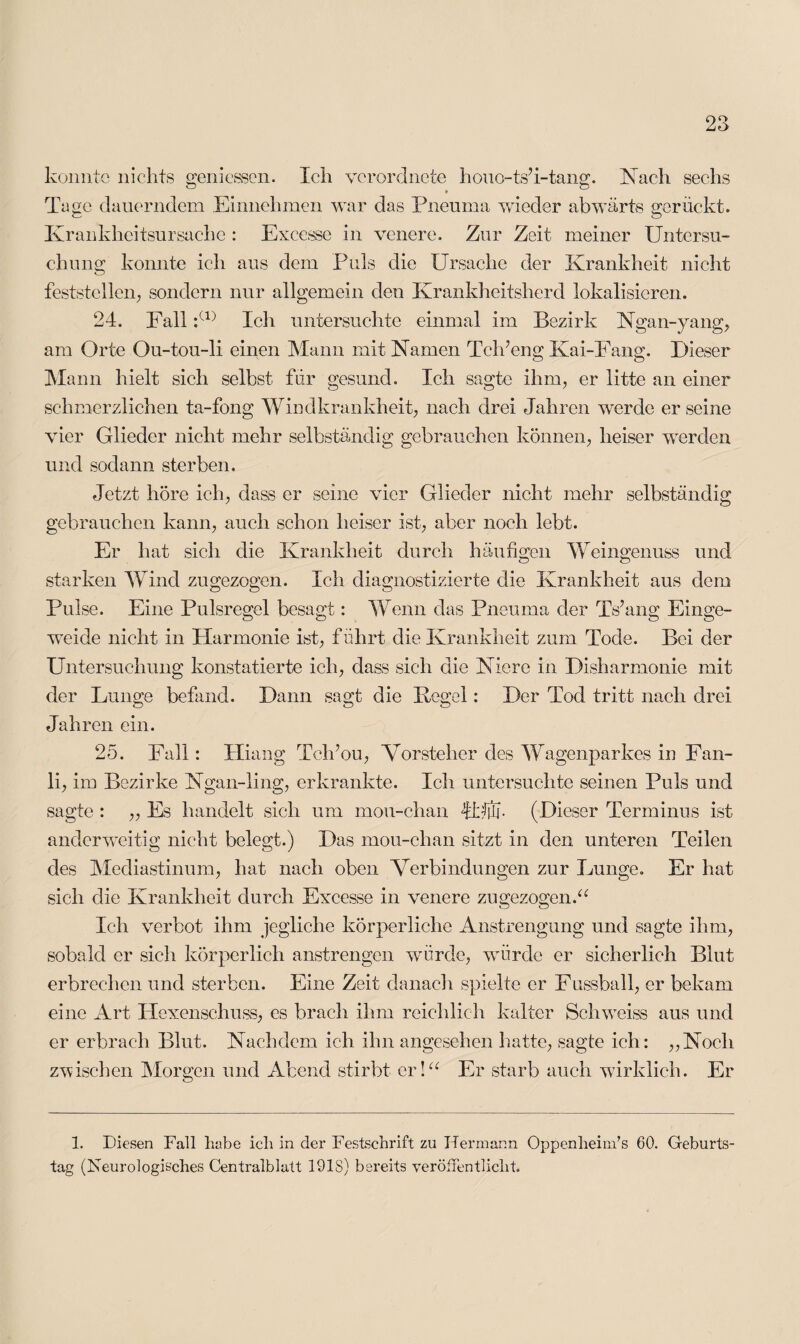 konnte nichts gemessen. Ich vcrordnete houo-ts’i-tang. Hach sechs Tage dauerndem .Einnehmen war das Pneuma wieder abwärts gerückt. Krankheitsursache : Excesse in venere. Zur Zeit meiner Untersu¬ chung konnte ich aus dem Puls die Ursache der Krankheit nicht feststellen; sondern nur allgemein den Krankheitsherd lokalisieren. 24. Fall :(1) Ich untersuchte einmal im Bezirk Hgan-yang, am Orte Ou-tou-li einen Mann mit Hamen Tel f eng Kai-Fang. Dieser Mann hielt sich selbst für gesund. Ich sagte ihm, er litte an einer schmerzlichen ta-fong Windkrankheit, nach drei Jahren werde er seine vier Glieder nicht mehr selbständig gebrauchen können, heiser werden und sodann sterben. Jetzt höre ich, dass er seine vier Glieder nicht mehr selbständig gebrauchen kann, auch schon heiser ist, aber noch lebt. Er hat sich die Krankheit durch häufigen Weingenuss und starken Wind zu gezogen. Ich diagnostizierte die Krankheit aus dem Pulse. Eine Pulsregel besagt: Wenn das Pneuma der Ts’ang Einge¬ weide nicht in Harmonie ist, führt die Krankheit zum Tode. Bei der Untersuchung konstatierte ich, dass sich die Hiere in Disharmonie mit der Lunge befand. Dann sagt die Kegel: Der Tod tritt nach drei Jahren ein. 25. Fall: Hiang Tch’ou, Vorsteher des Wagenparkes in Fan- li, im Bezirke Hgan-ling, erkrankte. Ich untersuchte seinen Puls und sagte : ,, Es handelt sich um mou-chan JUtJ. (Dieser Terminus ist anderweitig nicht belegt.) Das mou-chan sitzt in den unteren Teilen des Mediastinum, hat nach oben Verbindungen zur Lunge. Er hat sich die Krankheit durch Excesse in venere zugezogen.“ Ich verbot ihm jegliche körperliche Anstrengung und sagte ihm, sobald er sich körperlich anstrengen würde, würde er sicherlich Blut erbrechen und sterben. Eine Zeit danach spielte er Fussball, er bekam eine Art Hexenschuss, es bracli ihm reichlich kalter Sehweiss aus und er erbrach Blut. Hachdem ich ihn angesehen hatte, sagte ich: „Hoch zwischen Morgen und Abend stirbt er!“ Er starb auch wirklich. Er 1. Diesen Fall habe ich in der Festschrift zu Hermann Oppenheim’s 60. Geburts¬ tag (Neurologisches Centralblatt 1918) bereits veröffentlicht.