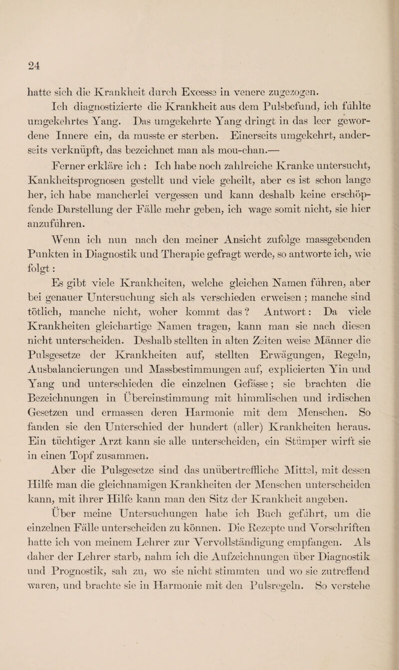 hatte sieh die Krankheit durch Excesse in venere zu gezogen. CD CD Icli diagnostizierte die Krankheit aus dem Pulsbefund, ich fühlte umgekehrtes Yang. Das umgekehrte Yang dringt in das leer gewor¬ dene Innere ein, da musste er sterben. Einerseits umgekehrt, ander¬ seits verknüpft, das bezeichnet man als mou-chan.— Ferner erkläre ich : Ich habe noch zahlreiche Kranke untersucht, Kanklieitsprognosen gestellt und viele geheilt, aber es ist schon lange her, ich habe mancherlei vergessen und kann deshalb keine erschöp¬ fende Darstellung der Fälle mehr geben, ich wage somit nicht, sie hier anzuführen. Wenn ich nun nach den meiner Ansicht zufolge massgebenden Punkten in Diagnostik und Therapie gefragt wTerde, so antworte ich, wie folgt: Es gibt viele Krankheiten, welche gleichen Kamen führen, aber bei genauer Untersuchung sich als verschieden erweisen ; manche sind tötlich, manche nicht, woher kommt das ? Antwort: Da viele Krankheiten gleichartige Kamen tragen, kann man sie nach diesen nicht unterscheiden. Deshalb stellten in alten Zeiten weise Männer die Pulsgesetze der Krankheiten auf, stellten Erwägungen, Kegeln, Ausbalancierungen und Massbestimmungen auf, explicierten Yin und Yang und unterschieden die einzelnen Gefässe; sie brachten die Bezeichnungen in Übereinstimmung mit himmlischen und irdischen Gesetzen und ermassen deren Harmonie mit dem Menschen. So fanden sie den Unterschied der hundert (aller) Krankheiten heraus. Ein tüchtiger Arzt kann sie alle unterscheiden, ein Stümper wirft sie in einen Topf zusammen. Aber die Pulsgesetze sind das unübertreffliche Mittel, mit dessen Hilfe man die gleichnamigen Krankheiten der Menschen unterscheiden kann, mit ihrer Hilfe kann man den Sitz der Krankheit angeben. Über meine Untersuchungen habe ich Buch geführt, um die einzelnen Fälle unterscheiden zu können. Die Kezepte und Vorschriften hatte ich von meinem Lehrer zur Vervollständigung empfangen. Als daher der Lehrer starb, nahm ich die Aufzeichnungen über Diagnostik und Prognostik, sah zu, wo sie nicht stimmten und wo sie zutreffend waren, und brachte sie in Harmonie mit den Pulsregeln. So verstehe
