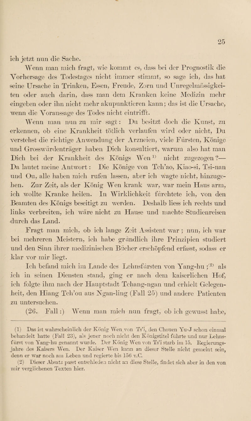 ich jetzt nun die Sache. Wenn man mich fragt, wie kommt es, dass bei der Prognostik die Vorhersage des Todestages nicht immer stimmt, so sage ich, das hat seine Ursache in Trinken, Essen, Freude, Zorn und Unregelmässigkei¬ ten oder auch darin, dass man dem Kranken keine Medizin mehr eingeben oder ihn nicht mehr akupunktieren kann; das ist die Ursache, wenn die Voraussage des Todes nicht eintrifft. Wenn man nun zu mir sagt: Du besitzt doch die Kunst, zu erkennen, ob eine Krankheit töfclich verlaufen wird oder nicht, Du verstehst die richtige Anwendung der Arzneien, viele Forsten, Könige und Grosswordenträger haben Dich konsultiert, warum also hat man Dich bei der Krankheit des Königs Wen1} nicht zu gezogen ?— Da lautet ineine Antwort: Die Könige von Tch’ao, Iviao-si, Tsi-nan und Oo, alle haben mich rufen lassen, aber ich wagte nicht, hinzuge¬ hen. Zur Zeit, als der König Wen krank war, war mein Haus arm, ich wollte Kranke heilen. In Wirklichkeit fürchtete ich, von den Beamten des Königs beseitigt zu werden. Deshalb liess ich rechts und links verbreiten, ich wäre nicht zu Hause und machte Studienreisen durch das Land. Fragt man mich, ob ich lange Zeit Assistent war ; nun, ich war bei mehreren Meistern, ich habe gründlich ihre Prinzipien studiert und den Sinn ihrer medizinischen Bücher erschöpfend erfasst, sodass er klar vor mir liegt. Ich befand mich im Lande des Lehnsfürsten von Yang-hu p1 2) als ich in seinen Diensten stand, ging er nach dem kaiserlichen Hof, ich folgte ihm nach der Hauptstadt Tchang-ngan und erhielt Gelegen¬ heit, den Hiang Tclfou aus Ngan-ling (Fall 25) und andere Patienten zu untersuchen. (26. Fall:) Wenn man mich nun fragt, ob ich gewusst habe, (1) Das ist wahrscheinlich der König Wen von Ts’i, den Chouen Yu-J schon einmal behandelt hatte (Fall 23), als jener noch nicht den Königstitel führte und nur Lehns¬ fürst von Yang-hu genannt wurde. Der König Wen von Ts’i starb im 15. Regierungs¬ jahre des Kaisers Wen. Der Kaiser Wen kann an dieser Stelle nicht gemeint sein, denn er war noch am Leben und regierte bis 156 v.C. (2) Dieser Absatz passt entschieden nicht an diese Stelle, findet sich aber in den von mir verglichenen Texten hier.