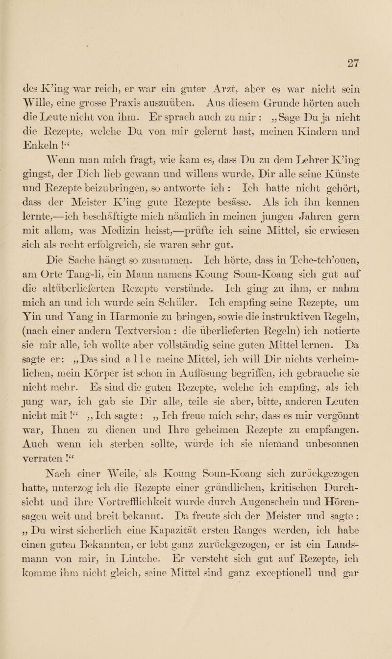 des Kling war reich, er war ein guter Arzt, aber es war nicht sein Wille, eine grosse Praxis auszuüben. Aus diesem Grunde hörten auch die Leute nicht von ihm. Er sprach auch zu mir : „ Sage Du ja nicht die Pezepte, welche Du von mir gelernt hast, meinen Kindern und Enkeln \u Wenn man mich fragt, wie kam es, dass Du zu dem Lehrer K’ing gingst, der Dich lieb gewann und willens wurde, Dir alle seine Künste und Kezepte beizubringen, so antworte ich : Ich hatte nicht gehört, dass der Meister K’ing gute Kezepte besässe. Als ich ihn kennen lernte,—ieli beschäftigte mich nämlich in meinen jungen Jahren gern mit allem, was Medizin heisst,—prüfte ich seine Mittel, sie erwiesen sich als recht erfolgreich, sie waren sehr gut. Die Sache hängt so zusammen. Ich hörte, dass in Tche-tch’ouen, am Orte Tang-li, ein Mann namens Koung Soun-Koang sich gut auf die altüberlieferten Rezepte verstünde. Ich ging zu ihm, er nahm mich an und ich wurde sein Schüler. Ich empfing seine Kezepte, um Yin und Yang in Harmonie zu bringen, sowie die instruktiven Kegeln, (nach einer andern Textversion : die überlieferten Kegeln) ich notierte sie mir alle, ich wollte aber vollständig seine guten Mittel lernen. Da sagte er: „ Das sind alle meine Mittel, ich will Dir nichts verheim¬ lichen, mein Körper ist schon in Auflösung begriffen, ich gebrauche sie nicht mehr. Es sind die guten Kezepte, welche ich empfing? als ich jung war, ich gab sie Dir alle, teile sie aber, bitte, anderen Leuten nicht mit lu ,, Ich sagte : ,, Ich freue mich sehr, dass es mir vergönnt war, Ihnen zu dienen und Ihre geheimen Kezepte zu empfangen. Auch wenn ich sterben sollte, würde ich sie niemand unbesonnen verraten Yc Kach einer Weile,' als Koung Soun-Koang sich zurückgezogen hatte, unterzog ich die Kezepte einer gründlichen, kritischen Durch¬ sicht und ihre Vortrefflichkeit wurde durch Augenschein und Hören¬ sagen weit und breit bekannt. Da freute sich der Meister und sagte : ,, Du wirst sicherlich eine Kapazität ersten Ranges werden, ich habe einen guten Bekannten, er lebt ganz zurückgezogen, er ist ein Lands¬ mann von mir, in Lintehe. Er versteht sich gut auf Kezepte, ich komme ihm nicht gleich, seine Mittel sind ganz exceptionell und gar