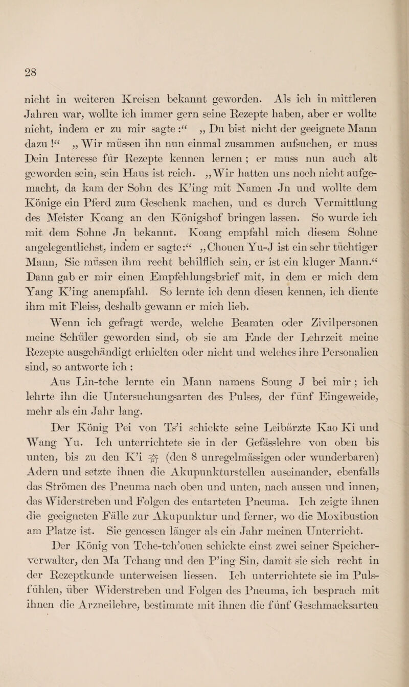 nicht in weiteren Kreisen bekannt geworden. Als ich in mittleren Jahren war., wollte ich immer gern seine Rezepte haben, aber er wollte nicht, indem er zu mir sagte „ Du bist nicht der geeignete Mann dazu !“ „ Wir müssen ihn nun einmal zusammen aufsuchen, er muss Dein Interesse für Rezepte kennen lernen ; er muss nun auch alt geworden sein, sein Haus ist reich. ,, Wir hatten uns noch nicht aufge¬ macht, da kam der Sohn des K’ing mit Kamen Jn und wollte dem Könige ein Pferd zum Geschenk machen, und es durch Vermittlung des Meister Koang an den Königshof bringen lassen. So wurde ich mit dem Sohne Jn bekannt. Koang empfahl mich diesem Sohne » angelegentlichst, indem er sagte:“ „Chouen Yu-J ist ein sehr tüchtiger Mann, Sie müssen ihm recht behilflich sein, er ist ein kluger Mann.“ Dann gab er mir einen Empfehlungsbrief mit, in dem er mich dem Yang KHng anempfahl. So lernte ich denn diesen kennen, ich diente ihm mit Fleiss, deshalb gewTann er mich lieb. Wenn ich gefragt werde, welche Beamten oder Zivilpersonen meine Schüler geworden sind, ob sie am Ende der Lehrzeit meine Rezepte ausgehändigt erhielten oder nicht und welches ihre Personalien sind, so antworte ich : Aus Lin-tche lernte ein Mann namens Soung J bei mir ; ich lehrte ihn die Untersuchungsarten des Pulses, der fünf Eingeweide, mehr als ein Jahr lang. Der König Pei von Ts’i schickte seine Leibärzte Kao Ivi und Wang Yu. Ich unterrichtete sie in der Gefässlehre von oben bis unten, bis zu den KJ U (den 8 unregelmässigen oder wunderbaren) Adern und setzte ihnen die Akupunkturstellen auseinander, ebenfalls das Strömen des Pneuma nach oben und unten, nach aussen und innen, das Widerstreben und Folgen des entarteten Pneuma. Ich zeigte ihnen die geeigneten Fälle zur Akupunktur und ferner, wo die Moxibustion am Platze ist. Sie genossen länger als ein Jahr meinen Unterricht. Der König von Tche-tch/ouen schickte einst zwei seiner Speicher¬ verwalter, den Ma Tchang und den P'ing Sin, damit sie sich recht in der Rezeptkunde unterweisen Hessen. Ich unterrichtete sie im Puls¬ fühlen, über Widerstreben und Folgen des Pneuma, ich besprach mit ihnen die Arzneilehre, bestimmte mit ihnen die fünf Geschmacksarten
