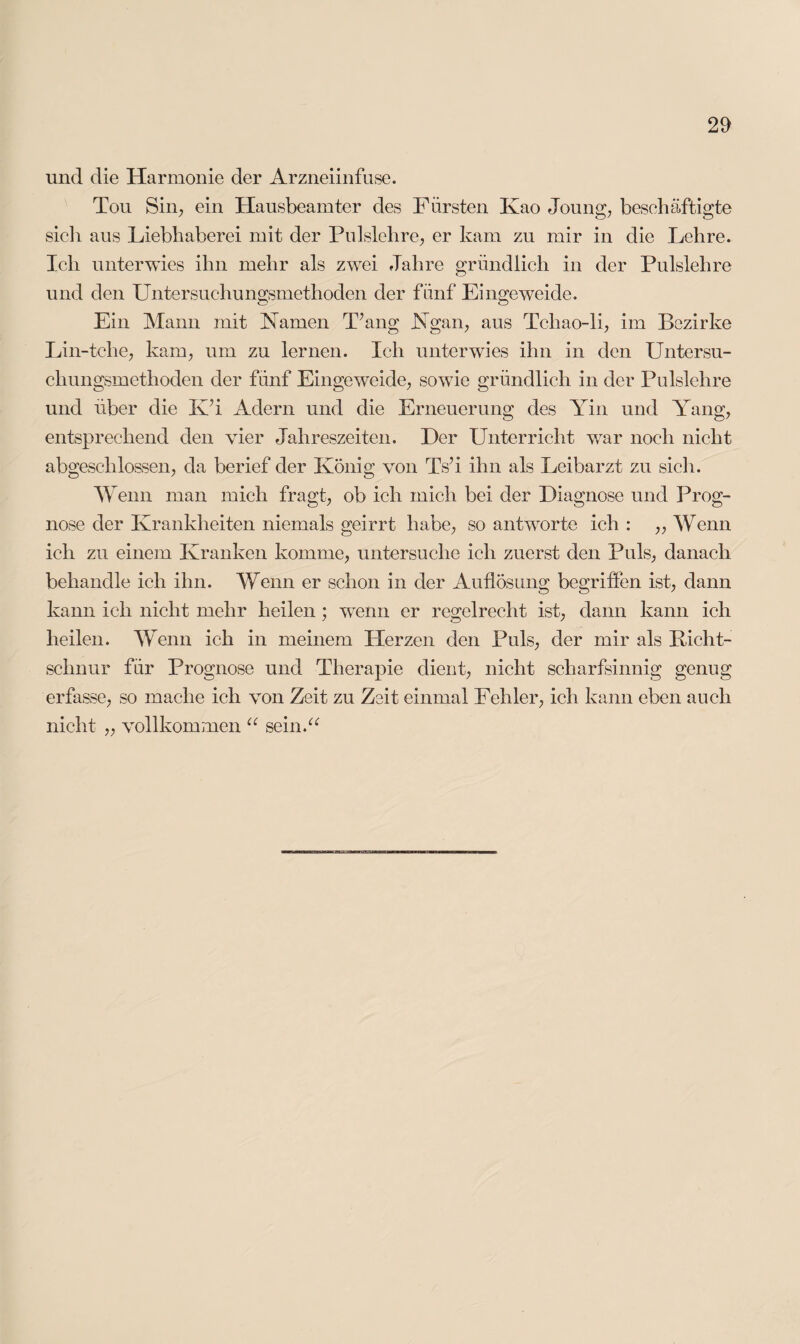 und die Harmonie der Arzneiinfuse. Tou Sin, ein Hausbeamter des Fürsten Kao Joung, beschäftigte sich aus Liebhaberei mit der Pulslehre, er kam zu mir in die Lehre. Ich unterwies ihn mehr als zwei Jahre gründlich in der Pulslehre und den Untersuchungsmethoden der fünf Eingeweide. Ein Mann mit Kamen T’ang Kgan, aus Tchao-li, im Bezirke Lin-tehe, kam, um zu lernen. Ich unterwies ihn in den Untersu¬ chungsmethoden der fünf Eingeweide, sowie gründlich in der Pulslehre und über die K’i Adern und die Erneuerung des Yin und Yang, entsprechend den vier Jahreszeiten. Der Unterricht war noch nicht abgeschlossen, da berief der König von Ts’i ihn als Leibarzt zu sich. Wenn man mich fragt, ob ich mich bei der Diagnose und Prog¬ nose der Krankheiten niemals geirrt habe, so antworte ich : ,, Wenn ich zu einem Kranken komme, untersuche ich zuerst den Puls, danach behandle ich ihn. Wenn er schon in der Auflösung begriffen ist, dann kann ich nicht mehr heilen; wTenn er regelrecht ist, dann kann ich heilen. Wenn ich in meinem Herzen den Puls, der mir als Kicht- schnur für Prognose und Therapie dient, nicht scharfsinnig genug erfasse, so mache ich von Zeit zu Zeit einmal Fehler, ich kann eben auch nicht „ vollkommen “ sein.“