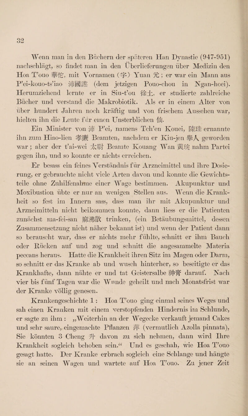 Wenn man in den Büchern der späteren Han Dynastie (947-951) Hoa T’ouo mit Vornamen (V) Yuan it; er war ein Mann aus P’ei-kouo-ts’iao (dem jetzigen Pouo-chou in Ngan-hoei). Herumziehend lernte er in Siu-t’ou er studierte zahlreiche Bücher und verstand die Makrobiotik. Als er in einem Alter von über hundert Jahren noch kräftig und von frischem Aussehen wrar, hielten ihn die Leute für einen Unsterblichen flj. Ein Minister von frjf P’ei, namens Tclfen Kouei, bfiU ernannte ihn zum Hiao-lien Beamten, nachdem er Kiu-jen $k\ geworden war ; aber der t’ai-wei Uli Beamte Kouang Wan nahm Partei gegen ihn, und so konnte er nichts erreichen. Er besass ein feines Verständnis für Arzneimittel und ihre Dosie¬ rung, er gebrauchte nicht viele Arten davon und konnte die Gewichts¬ teile ohne Zuhilfenahme einer Wage bestimmen. Akupunktur und Moxibustion übte er nur an wenigen Stellen aus. Wenn die Krank¬ heit so fest im Innern sass, dass man ihr mit Akupunktur und Arzneimitteln nicht beikommen konnte, dann liess er die Patienten zunächst ma-fei-san trinken, (ein Betäubungsmittel, dessen Zusammensetzung nicht näher bekannt ist) und wenn der Patient dann so berauscht war, dass er nichts mehr fühlte, schnitt er ihm Bauch oder Bücken auf und zog und schnitt die augesammelte Materia peccaus heraus. Hatte die Krankheit ihren Sitz im Magen oder Darm, so schnitt er das Kranke ab und wusch hinterher, so beseitigte er das Krankhafte, dann nähte er und tat Geistersalbe jjtfjJlt* darauf. Vach vier bis fünf Tagen war die Wunde geheilt und nach Monatsfrist war der Kranke völlig genesen. Krankengeschichte 1 : Hoa T’ouo ging einmal seines Weges und sah einen Kranken mit einem verstopfenden Hindernis im Schlunde, er sagte zu ihm : „Weiterhin an der Wegecke verkauft jemand Cakes und sehr saure, eingemachte Pflanzen W (vermutlich Azolla pinnata), Sie könnten 3 Cheng Jf davon zu sich nehmen, dann wird Ihre Krankheit sogleich behoben sein.“ Und es geschah, wie Hoa T’ouo gesagt hatte. Der Kranke erbrach sogleich eine Schlange und hängte sie an seinen Wagen und wartete auf Hoa T’ouo. Zu jener Zeit