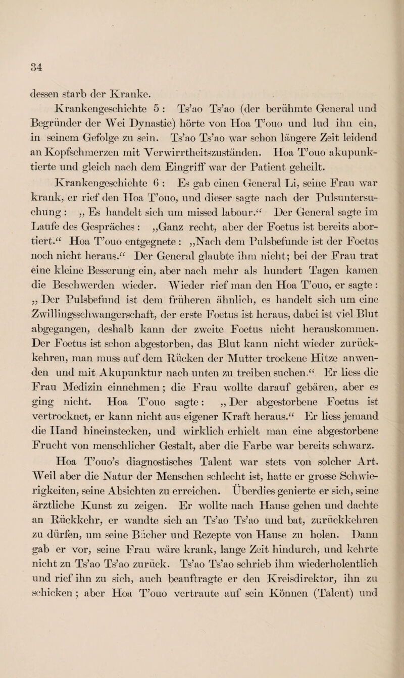 dessen starb der Kranke. Krankengeschichte 5 : TVao Ts’ao (der berühmte General und Begründer der Wei Dynastie) hörte von Hoa T’ouo und lud ihn ein, in seinem Gefolge zu sein. Ts’ao TVao war schon längere Zeit leidend an Kopfschmerzen mit Verwirrtheitszuständen. Hoa T’ouo akupunk- tierte und gleich nach dem Eingriff war der Patient geheilt. Krankengeschichte 6 : Es gab einen General Li, seine Frau war krank, er rief den Hoa T’ouo, und dieser sagte nach der Pulsuntersu¬ chung : „ Es handelt sich um missed labour.“ Der General sagte im Laufe des Gespräches : „Ganz recht, aber der Foetus ist bereits abor¬ tiert.“ Hoa T’ouo entgegnete : „Nach dem Pulsbefunde ist der Foetus noch nicht heraus.“ Der General glaubte ihm nicht; bei der Frau trat eine kleine Besserung ein, aber nach mehr als hundert Tagen kamen die Beschwerden wieder. Wieder rief man den Hoa T’ouo, er sagte : „ Der Pulsbefund ist dem früheren ähnlich, es handelt sich um eine Zwillingsschwangerschaft, der erste Foetus ist heraus, dabei ist viel Blut abgegangen, deshalb kann der zweite Foetus nicht herauskommen. Der Foetus ist schon abgestorben, das Blut kann nicht wieder zurück¬ kehren, man muss auf dem Rücken der Mutter trockene Hitze anwen¬ den und mit Akupunktur nach unten zu treiben suchen.“ Er liess die Frau Medizin einnehmen; die Frau wollte darauf gebären, aber es ging nicht. Hoa T’ouo sagte: „ Der abgestorbene Foetus ist vertrocknet, er kann nicht aus eigener Kraft heraus.“ Er liess jemand die Hand hineinstecken, und wirklich erhielt man eine abgestorbene Frucht von menschlicher Gestalt, aber die Farbe war bereits schwarz. Hoa T’ouo’s diagnostisches Talent war stets von solcher Art. Weil aber die Natur der Menschen schlecht ist, hatte er grosse Schwie¬ rigkeiten, seine Absichten zu erreichen. Überdies genierte er sich, seine ärztliche Kunst zu zeigen. Er wollte nach Hause gehen und dachte an Rückkehr, er wandte sich an Ts’ao Ts’ao und bat, zurückkehren zu dürfen, um seine Bücher und Rezepte von Hause zu holen. Dann gab er vor, seine Frau wäre krank, lange Zeit hindurch, und kehrte nicht zu Ts’ao Ts’ao zurück. Ts’ao Ts’ao schrieb ihm wiederholentlich und rief ihn zu sich, auch beauftragte er den Kreisdirektor, ihn zu schicken; aber Hoa T’ouo vertraute auf sein Können (Talent) und
