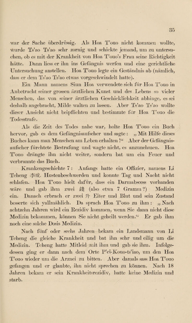 war der Sache überdrüssig. Als Hoa T’ouo nicht kommen wollte, wurde Ts’ao Ts’ao sehr zornig und schickte jemand, um zu untersu¬ chen, ob es mit der Krankheit von Hoa T’ouo’s Frau seine Richtigkeit hätte. Dann liess er ihn ins Gefängnis werfen und eine gerichtliche Untersuchung anstellen. Hoa T’ouo legte ein Geständnis ab (nämlich, dass er dem Ts’ao Ts’ao etwas vorgeschwindelt hatte). Ein Mann namens Siun Hoa verwendete sich für Hoa T’ouo in Anbetracht seiner grossen ärztlichen Kunst und des Lebens so vieler Menschen, das von seiner ärztlichen Geschicklichkeit abhinge, es sei deshalb angebracht, Milde walten zu lassen. Aber Ts’ao Ts’ao wollte dieser Ansicht nicht beipflichten und bestimmte für Hoa T’ouo die Todesstrafe. Als die Zeit des Todes nahe war, holte Hoa T’ouo ein Buch hervor, gab es dem Gefängnisaufseher und sagte : „ Mit Hilfe dieses Buches kann man Menschen am Leben erhalten \u Aber der Gefängnis¬ aufseher fürchtete Bestrafung und wagte nicht, es anzunehmen. Hoa T’ouo drängte ihn nicht weiter, sondern bat um ein Feuer und verbrannte das Buch. Krankengeschichte 7 : Anfangs hatte ein Offizier, namens Li Tcheng Hustenbeschwerden und konnte Tag und Nacht nicht schlafen. Hoa T’ouo hielt dafür, dass ein Darmabscess vorhanden wäre und gab ihm zwei ü (also etwa 7 Gramm ?) Medizin ein. Danach erbrach er zwei ff- Eiter und Blut und sein Zustand besserte sich yallmählich. Da sprach Hoa T’ouo zu ihm : ,, Nach achtzehn Jahren wird ein Rezidiv kommen, wenn Sie dann nicht diese Medizin bekommen, können Sie nicht geheilt werden.“ Er gab ihm noch eine solche Dosis Medizin. Nach fünf oder sechs Jahren bekam ein Landsmann von Li Tcheng die gleiche Krankheit und bat ihn sehr und eilig um die Medizin. Tcheng hatte Mitleid mit ihm und gab sie ihm. Infolge¬ dessen ging er dann nach dem Orte P’ei-Kouo-ts’iao, um den Hoa T’ouo wieder um die Arznei zu bitten. Aber damals sass Hoa T’ouo gefangen und er glaubte, ihn nicht sprechen zu können. Nach 18 Jahren bekam er sein Krankheitsrezidiv, hatte keine Medizin und .starb.