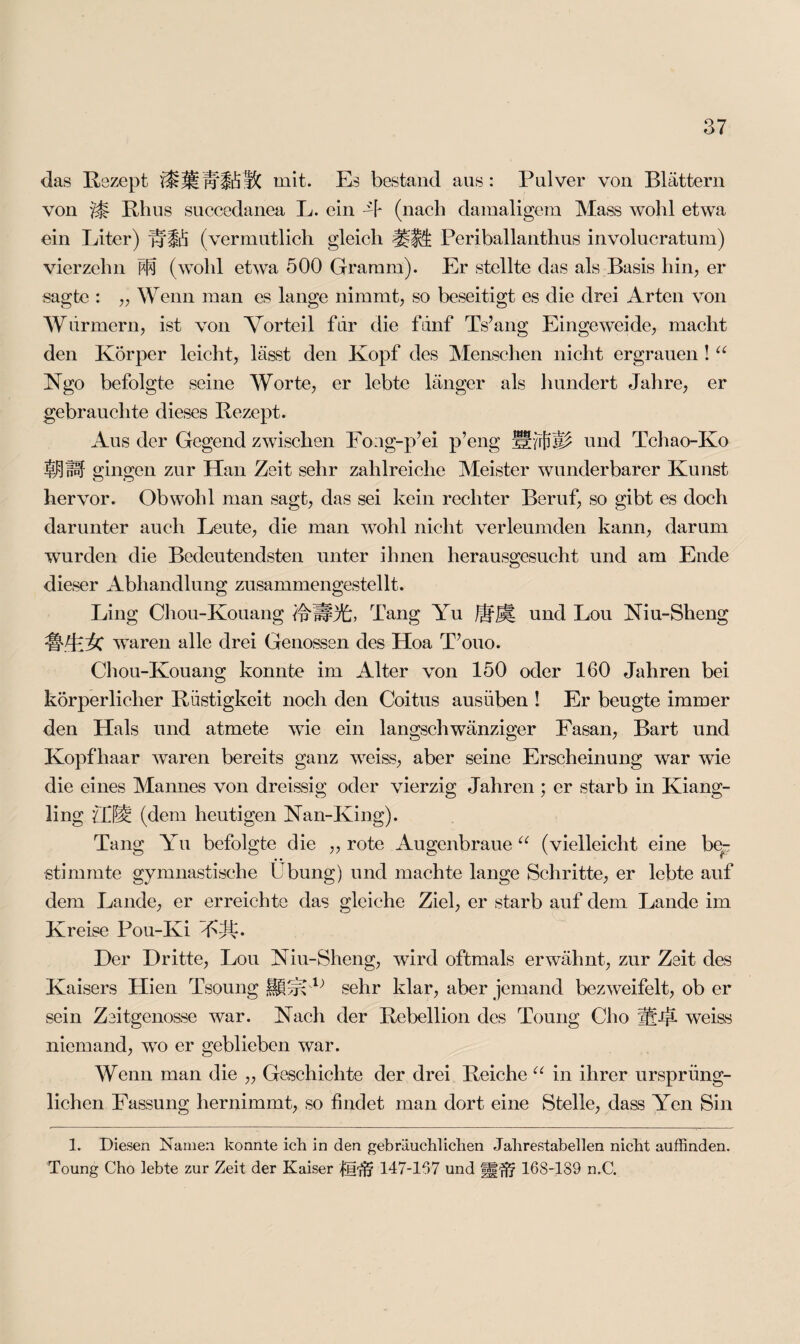 das Rezept mit. Es bestand aus: Pulver von Blättern von Rhus succedanea L. ein -T (nach damaligem Maas wohl etwa ein Liter) hffö (vermutlich gleich Periballanthus involucratum) vierzehn M (wohl etwa 500 Gramm). Er stellte das als Basis hin, er sagte : „ Wenn man es lange nimmt, so beseitigt es die drei Arten von Würmern, ist von Vorteil für die fünf Ts’ang Eingeweide, macht den Körper leicht, lässt den Kopf des Menschen nicht ergrauen ! u Ngo befolgte seine Worte, er lebte länger als hundert Jahre, er gebrauchte dieses Rezept. Aus der Gegend zwischen Eo:ig-p’ei p’eng Hund Tchao-Ko Ij$ÜF gingen zur Han Zeit sehr zahlreiche Meister wunderbarer Kunst hervor. Obwohl man sagt, das sei kein rechter Beruf, so gibt es doch darunter auch Leute, die man wohl nicht verleumden kann, darum wurden die Bedeutendsten unter ihnen herausgesucht und am Ende dieser Abhandlung zusammengestellt. Ling Chou-Kouang fpUPA;, Tang Yu und Lou Niu-Sheng C waren alle drei Genossen des Hoa TVjuo. Chou-Kouang konnte im Alter von 150 oder 160 Jahren bei körperlicher Rüstigkeit noch den Coitus ausüben ! Er beugte immer den Hals und atmete wie ein langschwänziger Fasan, Bart und Kopfhaar waren bereits ganz weiss, aber seine Erscheinung war wie die eines Mannes von dreissig oder vierzig Jahren ; er starb in Kiang- ling £Ö’M (dem heutigen Nan-King). Tang Yu befolgte die „ rote Augenbraue “ (vielleicht eine be¬ stimmte gymnastische Übung) und machte lange Schritte, er lebte auf dem Lande, er erreichte das gleiche Ziel, er starb auf dem Lande im Kreise Pou-Ki VJÜ Der Dritte, Lou Niu-Sheng, wird oftmals erwähnt, zur Zeit des Kaisers Hien Tsoung sehr klar, aber jemand bezweifelt, ob er sein Zeitgenosse war. Nach der Rebellion des Toung Cho weiss niemand, wo er geblieben war. Wenn man die „ Geschichte der drei Reiche “ in ihrer ursprüng¬ lichen Fassung hernimmt, so findet man dort eine Stelle, dass Yen Sin 1. Diesen Namen konnte ich in den gebräuchlichen Jahrestabellen nicht auffinden. Toung Cho lebte zur Zeit der Kaiser 147-167 und 168-189 n.C.