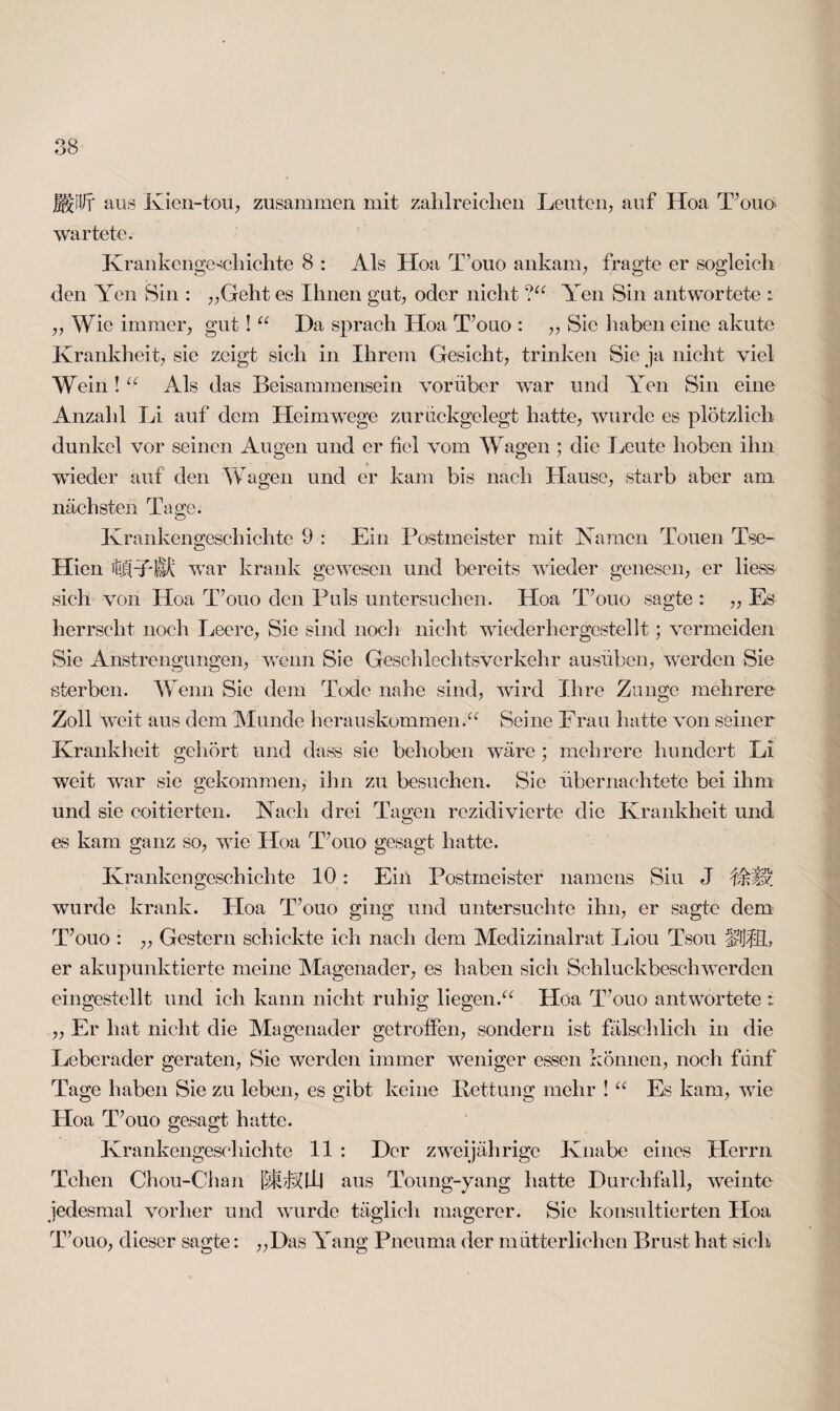 fPJ? aus Kien-tou, zusammen mit zahlreichen Leuten, auf Hoa T’ouö> wartete. Krankengeschichte 8 : Als Hoa T’ouo ankam, fragte er sogleich den Yen Sin : „Geht es Ihnen gut, oder nicht ?“ Yen Sin antwortete : ,, Wie immer, gut! u Ha sprach Hoa T’ouo : ,, Sie haben eine akute Krankheit, sie zeigt sich in Ihrem Gesicht, trinken Sie ja nicht viel Wein! u Als das Beisammensein vorüber war und Yen Sin eine Anzahl Li auf dem Heimwege zurückgelegt hatte, wurde es plötzlich dunkel vor seinen Augen und er fiel vom Wagen ; die Leute hoben ihn wieder auf den Wagen und er kam bis nach Hause, starb aber am. nächsten Tage. Krankengeschichte 9 : Ein Postmeister mit Kamen Touen Tse- Hien ülkDffi war krank gewesen und bereits wieder genesen, er liess sich von Hoa T’ouo den Puls untersuchen. Hoa T’ouo sagte : ,, Es herrscht noch Leere, Sie sind noch nicht wiederhergestellt; vermeiden Sie Anstrengungen, wenn Sie Geschlechtsverkehr ausüben, werden Sie sterben. Wenn Sie dem Tode nahe sind, wird Ihre Zunge mehrere Zoll weit aus dem Munde herauskommen.“ Seine Frau hatte von seiner Krankheit gehört und dass sie behoben wäre ; mehrere hundert Li weit war sie gekommen, ihn zu besuchen. Sie übernachtete bei ihm und sie coitierten. Nach drei Tagen rczidivierte die Krankheit und es kam ganz so, wie Hoa T’ouo gesagt hatte. Krankengeschichte 10: Ein Postmeister namens Siu J wurde krank. Hoa T’ouo ging und untersuchte ihn, er sagte dem T’ouo : ,, Gestern schickte ich nach dem Medizinalrat Lion Tsou er akupunktierte meine Magenader, es haben sich Schluckbeschwerden eingestellt und ich kann nicht ruhig liegen.“ Hoa T’ouo antwortete : „ Er hat nicht die Magenader getroffen, sondern ist fälschlich in die Leberader geraten, Sie werden immer weniger essen können, noch fünf Tage haben Sie zu leben, es gibt keine Rettung mehr ! “ Es kam, wie Ploa T’ouo gesagt hatte. Krankengeschichte 11 : Her zweijährige Knabe eines Herrn Tchen Chou-Chan @HJdlj aus Toung-yang hatte Hurclifall, weinte jedesmal vorher und wurde täglich magerer. Sie konsultierten Hoa T’ouo, dieser sagte: „Has Yang Pneuma der mütterlichen Brust hat sich