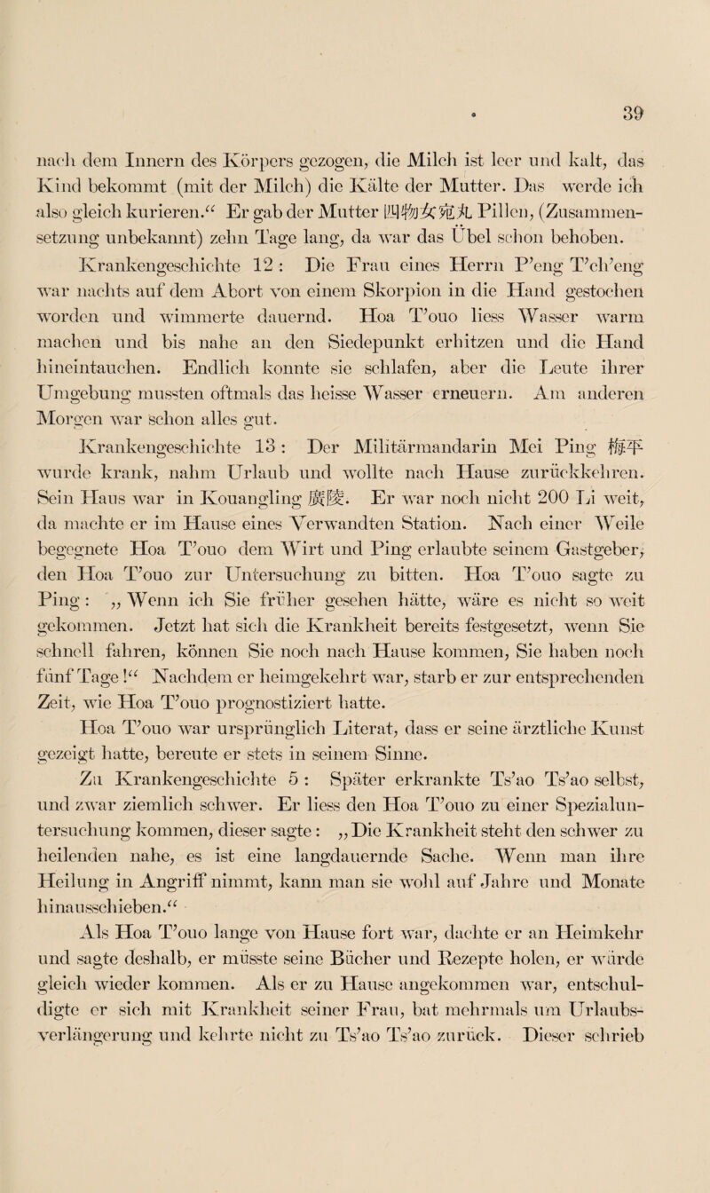 nach dem Innern des Körpers gezogen, die Milch ist leer und kalt, das Kind bekommt (mit der Milch) die Kälte der Mutter. Das werde ich also gleich kurieren.“ Er gab der Mutter Pillen, (Zusammen¬ setzung unbekannt) zehn Tage lang, da war das Übel schon behoben. Krankengeschichte 12 : Die Frau eines Herrn P’eng T’ch’eng war nachts auf dem Abort von einem Skorpion in die Hand gestochen worden und wimmerte dauernd. Hoa T’ouo liess Wasser warm machen und bis nahe an den Siedepunkt erhitzen und die Hand hineintauchen. Endlich konnte sie schlafen, aber die Leute ihrer Umgebung mussten oftmals das heisse Wasser erneuern. Am anderen Morgen war schon alles gut. Krankengeschichte 13 : Der Militärmandarin Mei Ping |£zb wurde krank, nahm Urlaub und wollte nach Hause zurückkehren. Sein Hans war in Ivouangling JMfM- Er war noch nicht 200 Li weit, da machte er im Hause eines Verwandten Station. Nach einer Weile begegnete Hoa T’ouo dem Wirt und Ping erlaubte seinem Gastgeber, den Hoa T’ouo zur Untersuchung zu bitten. Hoa T’ouo sagte zu Ping : ,, Wenn ich Sie früher gesehen hätte, wäre es nicht so weit gekommen. Jetzt hat sieh die Krankheit bereits festgesetzt, wenn Sie schnell fahren, können Sie noch nach Hause kommen, Sie haben noch fünf Tage !“ Nachdem er heimgekehrt war, starb er zur entsprechenden Zeit, wie Hoa Uouo prognostiziert hatte. Hoa T’ouo war ursprünglich Literat, dass er seine ärztliche Kunst gezeigt hatte, bereute er stets in seinem Sinne. Zu Krankengeschichte 5 : Später erkrankte Ts’ao Ts’ao selbst, und zwar ziemlich schwer. Er liess den Hoa T’ouo zu einer Spezialun¬ tersuchung kommen, dieser sagte: „ Die Krankheit steht den schwer zu heilenden nahe, es ist eine langdauernde Sache. Wenn man ihre Heilung in Angriff nimmt, kann man sie wohl auf Jahre und Monate hinausschieben.“ Als Hoa T’ouo lange von Hause fort war, dachte er an Heimkehr und sagte deshalb, er müsste seine Bücher und Rezepte holen, er würde gleich wieder kommen. Als er zu Hause an gekommen war, entschul¬ digte er sich mit Krankheit seiner Frau, bat mehrmals um Urlaubs¬ verlängerung und kehrte nicht zu Ts’ao Ts’ao zurück. Dieser schrieb