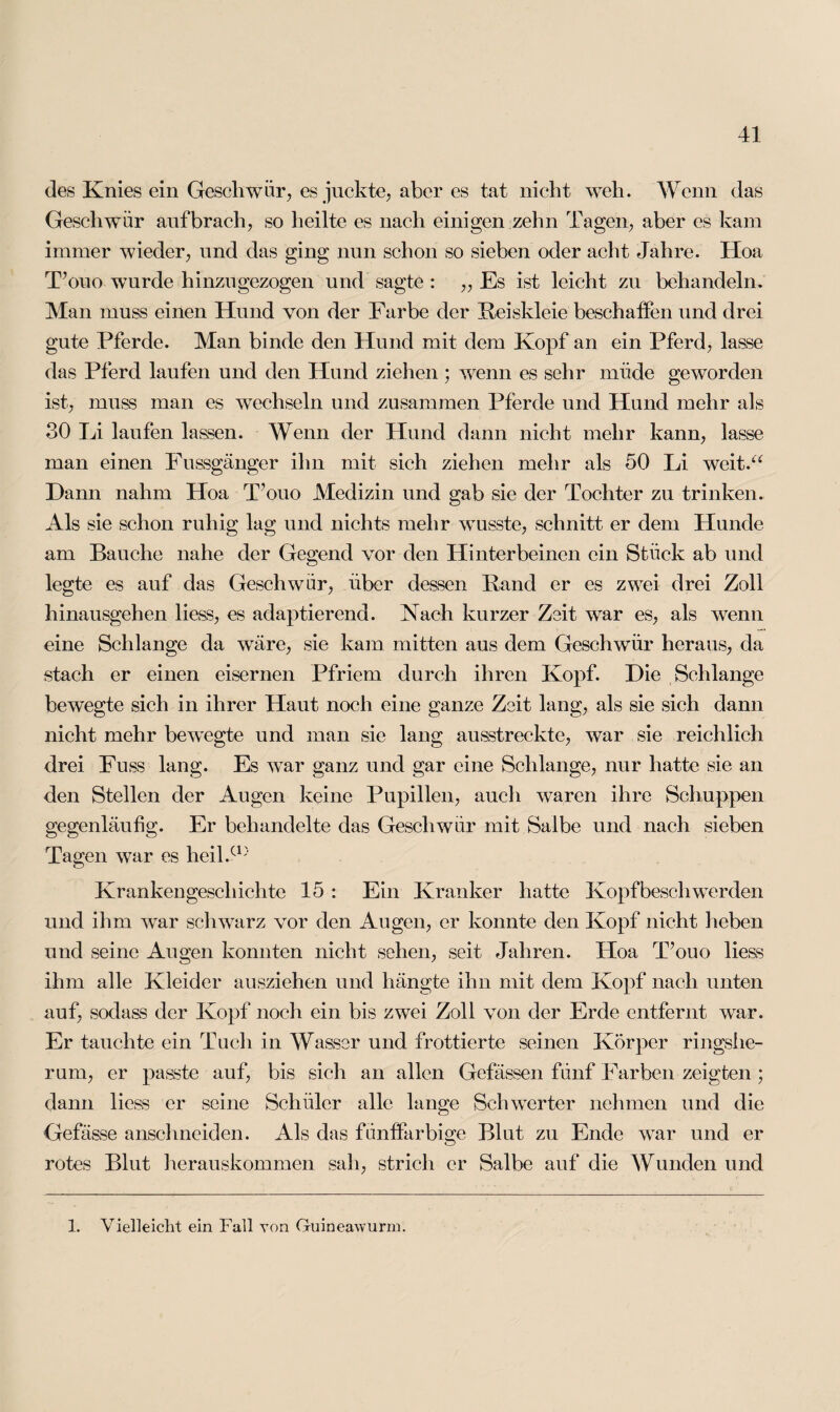 des Knies ein Geschwür, es juckte, aber es tat nicht weh. Wenn das Geschwür auf brach, so heilte es nach einigen zehn Tagen, aber es kam immer wieder, und das ging nun schon so sieben oder acht Jahre. Hoa T’ouo wurde hinzugezogen und sagte : „ Es ist leicht zu behandeln. Man muss einen Hund von der Farbe der Reiskleie beschaffen und drei gute Pferde. Man binde den Hund mit dem Kopf an ein Pferd, lasse das Pferd laufen und den Hund ziehen ; wenn es sehr miide geworden ist, muss man es wechseln und zusammen Pferde und Hund mehr als 30 Li laufen lassen. Wenn der Hund dann nicht mehr kann, lasse man einen Fussgänger ihn mit sich ziehen mehr als 50 Li weit.“ Dann nahm Hoa Tuuo Medizin und gab sie der Tochter zu trinken. Als sie schon ruhig lag und nichts mehr wusste, schnitt er dem Hunde am Bauche nahe der Gegend vor den Hinterbeinen ein Stück ab und legte es auf das Geschwür, über dessen Rand er es zwei drei Zoll hinausgehen liess, es adaptierend. Nach kurzer Zeit war es, als wenn eine Schlange da wäre, sie kam mitten aus dem Geschwür heraus, da stach er einen eisernen Pfriem durch ihren Kopf. Die Schlange bewegte sich in ihrer Haut noch eine ganze Zeit lang, als sie sich dann nicht mehr bewegte und man sie lang ausstreckte, war sie reichlich drei Fuss lang. Es war ganz und gar eine Schlange, nur hatte sie an den Stellen der Augen keine Pupillen, auch waren ihre Schuppen gegenläufig. Er behandelte das Geschwür mit Salbe und nach sieben Tagen war es heil.cl) Krankengeschichte 15 : Ein Kranker hatte Kopfbeschwerden und ihm war schwarz vor den Augen, er konnte den Kopf nicht heben und seine Augen konnten nicht sehen, seit Jahren. Hoa T’ouo liess ihm alle Kleider ausziehen und liängte ihn mit dem Kopf nach unten auf, soclass der Kopf noch ein bis zwei Zoll von der Erde entfernt war. Er tauchte ein Tuch in Wasser und frottierte seinen Körper ringshe¬ rum, er passte auf, bis sich an allen Gcfässen fünf Farben zeigten ; dann liess er seine Schüler alle lange Schwerter nehmen und die Gefässe anschneiden. Als das füntfarbige Blut zu Ende war und er rotes Blut herauskommen sah, strich er Salbe auf die Wunden und 1. Vielleicht ein Fall von Guineawurm.