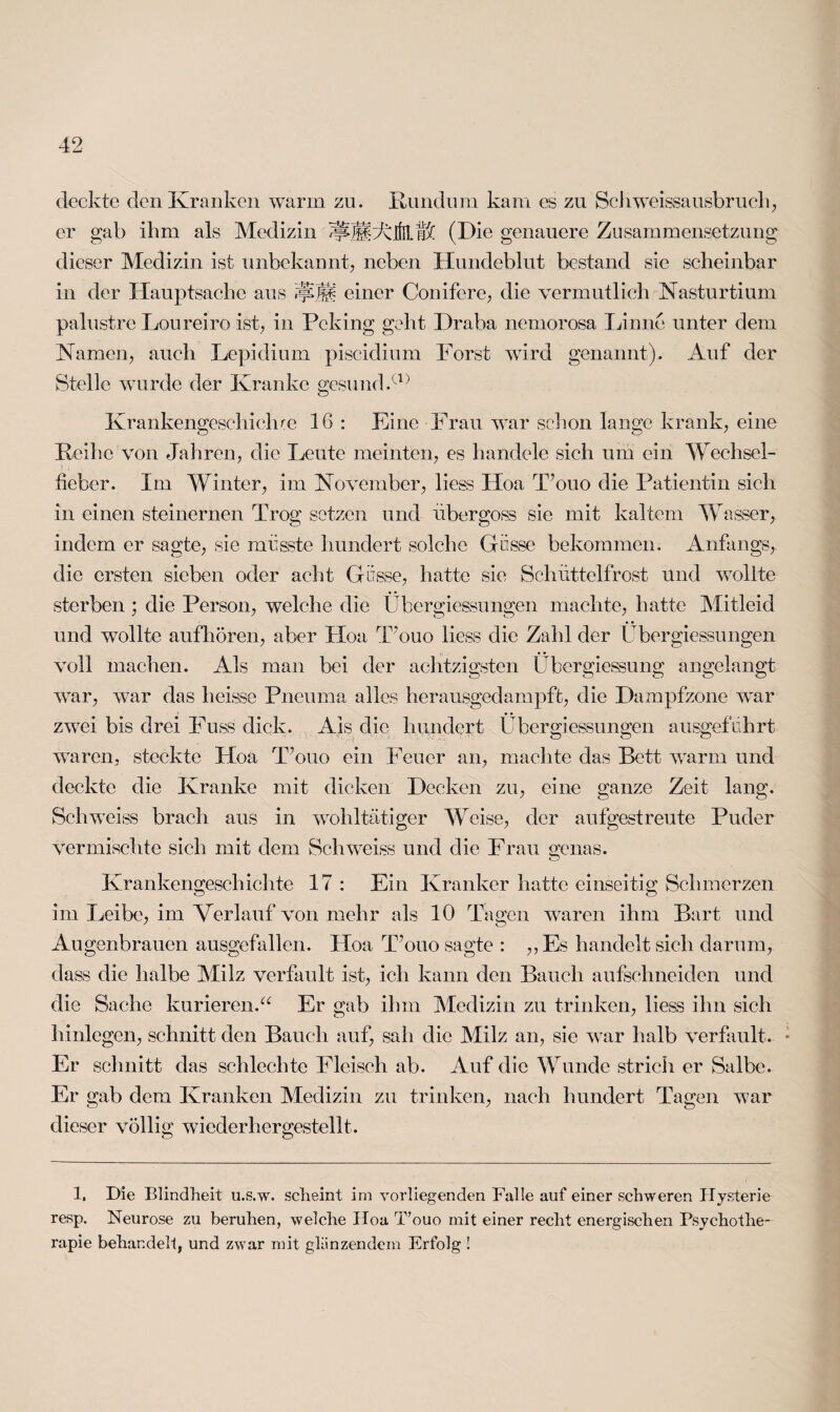 deckte den Kranken warm zu. Rundum kam es zu Schweissausbruch, er gab ihm als Medizin ^llAlfrLt# (Die genauere Zusammensetzung dieser Medizin ist unbekannt, neben Hundeblut bestand sie scheinbar in der Hauptsache aus einer Conifere, die vermutlich Nasturtium palustre Loureiro ist, in Peking geht Draba nemorosa Linne unter dem Kamen, auch Lepidium piscidium Forst wird genannt). Auf der Stelle wurde der Kranke gesund.a) Krankengeschiehre 16 : Eine Frau war schon lange krank, eine Reihe von Jahren, die Leute meinten, es handele sich um ein Wechsel¬ fieber. Im Winter, im November, liess Hoa T’ouo die Patientin sich in einen steinernen Trog setzen und übergoss sie mit kaltem Wasser, indem er sagte, sie müsste hundert solche Güsse bekommen. Anfangs, die ersten sieben oder acht Güsse, hatte sie Schüttelfrost und wollte sterben ; die Person, welche die Übergiessungen machte, hatte Mitleid und wollte aufhören, aber Hoa T’ouo liess die Zahl der Übergiessungen voll machen. Als man bei der achtzigsten Übergiessung angelangt war, w7ar das heisse Pneuma alles herausgedampft, die Dampfzone war zwei bis drei Fuss dick. Ais die hundert Übergiessungen ausgeführt waren, steckte Hoa T’ouo ein Feuer an, machte das Bett warm und deckte die Kranke mit dicken Decken zu, eine ganze Zeit lang. Schweiss brach aus in wohltätiger Weise, der aufgestreute Puder vermischte sich mit dem Schweiss und die Frau genas. Krankengeschichte 17 : Ein Kranker hatte einseitig Schmerzen im Leibe, im Verlauf von mehr als 10 Tagen waren ihm Bart und Augenbrauen ausgefallen. Hoa T’ouo sagte : „Es handelt sich darum, dass die halbe Milz verfault ist, ich kann den Bauch aufschneiden und die Sache kurieren.'“ Er gab ihm Medizin zu trinken, liess ihn sich hinlegen, schnitt den Bauch auf, sah die Milz an, sie war halb verfault. Er schnitt das schlechte Fleisch ab. Auf die Wunde strich er Salbe. Er gab dem Kranken Medizin zu trinken, nach hundert Tagen war dieser völlig wiederhergestellt. 1. Die Blindheit u.s.w. scheint im vorliegenden Falle auf einer schweren Hysterie resp. Neurose zu beruhen, welche Hoa T’ouo mit einer recht energischen Psychothe¬ rapie behandelt, und zwar mit glanzendem Erfolg !