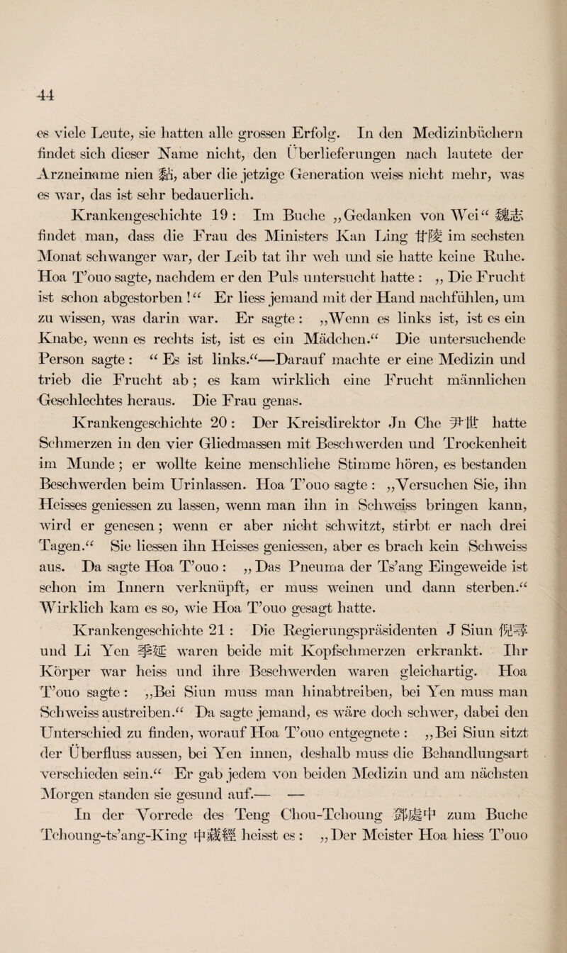 es viele Leute., sie hatten alle grossen Erfolg. In den Medizinbüchern findet sich dieser Name nicht, den Überlieferungen nach lautete der Arzneimme nien §&, aber die jetzige Generation weiss nicht mehr, was es war, das ist sehr bedauerlich. Krankengeschichte 19: Im Buche „Gedanken von Wei“ ifctS findet man, dass die Frau des Ministers Kan Fing Ult: im sechsten Monat schwanger war, der Leib tat ihr weh und sie hatte keine Buhe. Hoa T’ouo sagte, nachdem er den Puls untersucht hatte : ,, Die Frucht ist schon abgestorben !“ Er liess jemand mit der Hand nachfühlen, um zu wissen, was darin war. Er sagte: „Wenn es links ist, ist es ein Knabe, wenn es rechts ist, ist es ein Mädchen.“ Die untersuchende Person sagte : “ Es ist links.“-—Darauf machte er eine Medizin und trieb die Frucht ab; es kam wirklich eine Frucht männlichen Geschlechtes heraus. Die Frau genas. Krankengeschichte 20 : Der Kreisdirektor Jn Che ÜUU* hatte Schmerzen in den vier Gliedmassen mit Beschwerden und Trockenheit im Munde; er wollte keine menschliche Stimme hören, es bestanden Beschwerden beim Urinlassen. Hoa T’ouo sagte : „Versuchen Sie, ihn Heisses gemessen zu lassen, wTenn man ihn in Sch weiss bringen kann, wird er genesen; wenn er aber nicht schwitzt, stirbt er nach drei Tagen.“ Sie Hessen ihn Heisses gemessen, aber es brach kein Sch weiss aus. Da sagte Hoa T’ouo : „ Das Pneuma der Ts’ang Eingeweide ist schon im Innern verknüpft, er muss weinen und dann sterben.“ Wirklich kam es so, wTie Hoa T’ouo gesagt hatte. Krankengeschichte 21 : Die Regierungspräsidenten J Siun HUf und Li Yen waren beide mit Kopfschmerzen erkrankt. Ihr Körper war heiss und ihre Beschwerden waren gleichartig. Hoa T’ouo sagte : „Bei Siun muss man hinabtreiben, bei Yen muss man Schweiss austreiben.“ Da sagte jemand, es wTäre doch schwer, dabei den Unterschied zu finden, worauf Hoa T’ouo cntgegnete : „Bei Siun sitzt der Überfluss aussen, bei Yen innen, deshalb muss die Behandlungsart verschieden sein.“ Er gab jedem von beiden Medizin und am nächsten Morgen standen sie gesund auf.— — In der Vorrede des Teng Chou-Tclioung zum Buche Tchoung-ts’ang-King TitfS heisst es : „Der Meister Hoa liiess T’ouo
