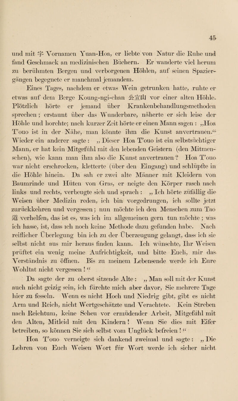 und mit ^ Vornamen Yuan-Hoa, er liebte von Natur die Ruhe und fand Geschmack an medizinischen Büchern. Er wanderte viel herum zu berühmten Bergen und verborgenen Höhlen, auf seinen Spazier¬ gängen begegnete er manchmal jemandem. Eines Tages, nachdem er etwas Wein getrunken hatte, ruhte er etwas auf dem Berge Koung-ngi-ehan AjX'LLI vor einer alten Höhle. Plötzlich hörte er jemand über Krankenbehandlungsmethoden sprechen ; erstaunt über das Wlinderbare, näherte er sich leise der Höhle und horchte; nach kurzer Zeit hörte er einen Mann sagen : „Hoa T’ouo ist in der Nähe, man könnte ihm die Kunst an vertrauen A Wieder ein anderer sagte : „ Dieser Hoa T’ouo ist ein selbstsüchtiger Mann, er hat kein Mitgefühl mit den lebenden Geistern (den Mitmen¬ schen), wie kann man ihm also die Kunst an vertrauen ? Hoa T’ouo war nicht erschrocken, kletterte (über den Eingang) und schlüpfte in die Höhle hinein. Da sali er zwei alte Männer mit Kleidern von Baumrinde und Hüten von Gras, er neigte den Körper rasch nach links und rechts, verbeugte sich und sprach : ,, Ich hörte züfällig die W eisen über Medizin reden, ich bin vorgedrungen, ich sollte jetzt zurückkehren und vergessen; nun möchte ich den Menschen zum Tao pH verhelfen, das ist es, was ich im allgemeinen gern tun möchte ; was ich hasse, ist, dass ich noch keine Methode dazu gefunden habe. Nach reiflicher Überlegung bin ich zu der Überzeugung gelangt, dass ich sie vselbst nicht aus mir heraus finden kann. Ich wünschte, Ihr Weisen prüftet ein wenig meine Aufrichtigkeit, und bitte Euch, mir das- Verständnis zu öffnen. Bis zu meinem Lebensende werde ich Eure Wohltat nicht vergessen ! u. Da sagte der zu oberst sitzende Alte : „ Man soll mit der Kunst auch nicht geizig sein, ich fürchte mich aber davor, Sie mehrere Tage liier zu fesseln. Wenn es nicht Hoch und Niedrig gibt, gibt es nicht Arm und Reich, nicht Wertgeschätzte und Verachtete. Kein Streben nach Reichtum, keine Scheu vor ermüdender Arbeit, Mitgefühl mit den Alten, Mitleid mit den Kindern! Wenn Sie dies mit Eifer betreiben, so können Sie sich selbst vom Unglück befreien ! “ Hoa T’ouo verneigte sich dankend zweimal und sagte : „ Die Lehren von Euch Weisen Wort für Wort werde ich sicher nicht