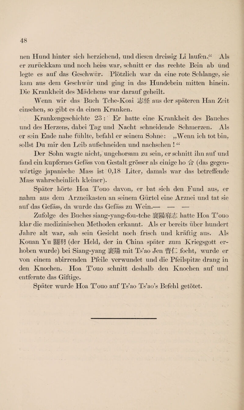 nen Hund hinter sich herziehend, und diesen dreissig Li laufen.“ Als er zurüekkam und noch heiss war, schnitt er das rechte Bein ab und legte es auf das Geschwür. Plötzlich war da eine rote Schlange, sie kam aus dem Geschwür und ging in das Hundebein mitten hinein. Hie Krankheit des Mädchens war darauf geheilt. Wenn wir das Buch Tche-Koai AvA aus der späteren Han Zeit einselien, so gibt es da einen Kranken. Krankengesehichte 23 : Er hatte eine Krankheit des Bauches und des Herzens, dabei Tag und Nacht schneidende Schmerzen. Als er sein Ende nahe fühlte, befahl er seinem Sohne: „Wenn ich tot bin, sollst Hu mir den Leib aufschneiden und nachselien ! “ Her Sohn wagte nicht, ungehorsam zu sein, er schnitt ihn auf und fand ein kupfernes Gefäss von Gestalt grösser als einige ho A (das gegen¬ wärtige japanische Mass ist 0,18 Liter, damals war das betreffende Mass wahrscheinlich kleiner). Später hörte Hoa T’ouo davon, er bat sieh den Fund aus, er nahm aus dem Arzneikasten an seinem Gürtel eine Arznei und tat sie auf das Gefäss, da wurde das Gefäss zu Wein.— — — Zufolge des Buches siang-yang-fou-tche äflia AA hatte Hoa T’ouo klar die medizinischen Methoden erkannt. Als er bereits über hundert Jahre alt war, sah sein Gesicht noch frisch und kräftig aus. Als Kouan Yu ffHH (der Held, der in China später zum Kriegsgott er¬ hoben wurde) bei Siang-yang ij|i$J§ mit Ts’ao Jen WA foeht, wurde er von einem abirrenden Pfeile verwundet und die Pfeilspitze drang in den Knochen. Hoa T’ouo schnitt deshalb den Knochen auf und entfernte das Giftige. Später wurde Hoa T’ouo auf Ts’ao Ts’ao’s Befehl getötet.