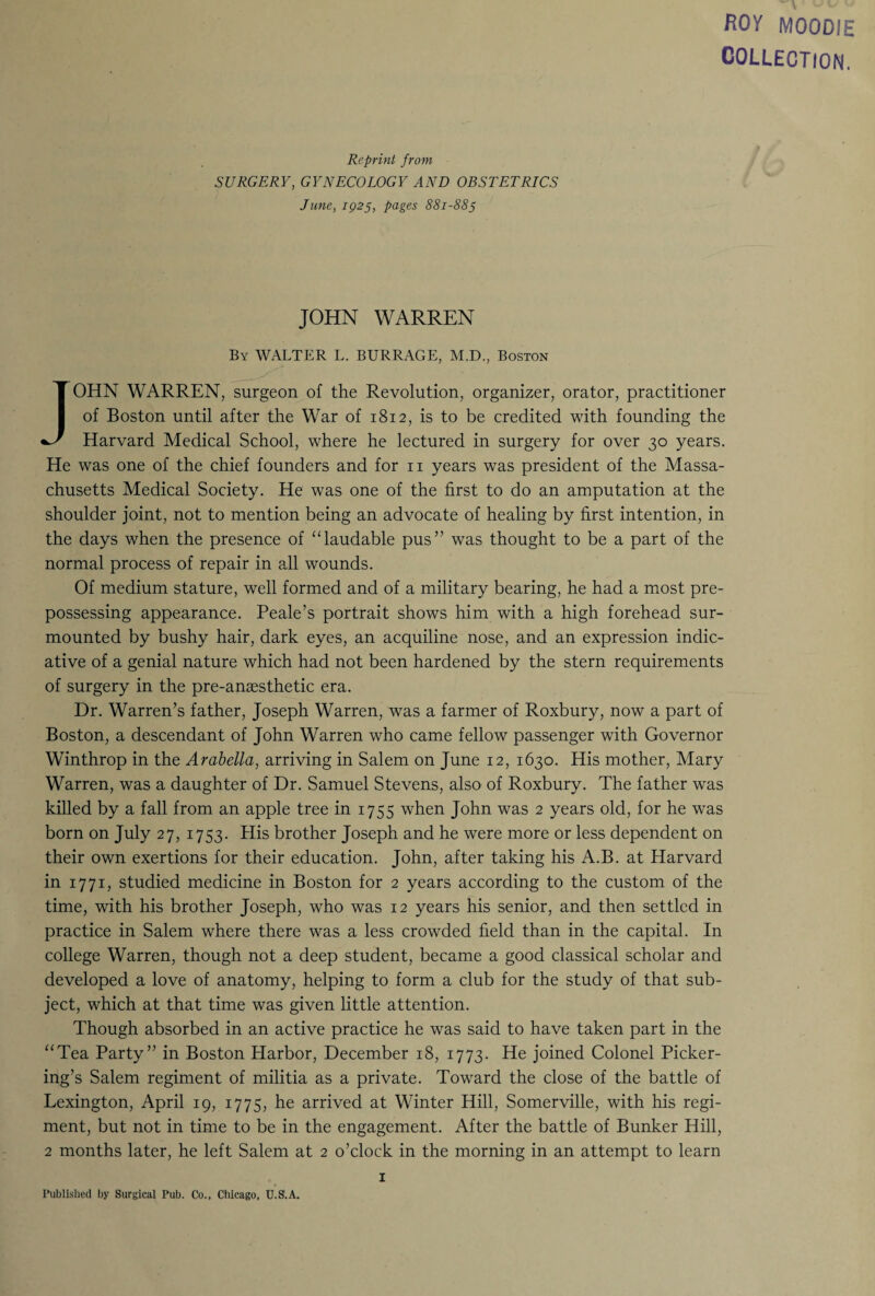 ROY MOODIE COLLECTION. Reprint from SURGERY, GYNECOLOGY AND OBSTETRICS June, 1925, pages 881-885 JOHN WARREN By WALTER L. BURRAGE, M.D., Boston JOHN WARREN, surgeon of the Revolution, organizer, orator, practitioner of Boston until after the War of 1812, is to be credited with founding the Harvard Medical School, where he lectured in surgery for over 30 years. He was one of the chief founders and for n years was president of the Massa¬ chusetts Medical Society. He was one of the first to do an amputation at the shoulder joint, not to mention being an advocate of healing by first intention, in the days when the presence of “laudable pus” was thought to be a part of the normal process of repair in all wounds. Of medium stature, well formed and of a military bearing, he had a most pre¬ possessing appearance. Peale’s portrait shows him with a high forehead sur¬ mounted by bushy hair, dark eyes, an acquiline nose, and an expression indic¬ ative of a genial nature which had not been hardened by the stern requirements of surgery in the pre-anaesthetic era. Dr. Warren’s father, Joseph Warren, was a farmer of Roxbury, now a part of Boston, a descendant of John Warren who came fellow passenger with Governor Winthrop in the Arabella, arriving in Salem on June 12, 1630. His mother, Mary Warren, was a daughter of Dr. Samuel Stevens, also of Roxbury. The father was killed by a fall from an apple tree in 1755 when John was 2 years old, for he was born on July 27, 1753. His brother Joseph and he were more or less dependent on their own exertions for their education. John, after taking his A.B. at Harvard in 1771, studied medicine in Boston for 2 years according to the custom of the time, with his brother Joseph, who was 12 years his senior, and then settled in practice in Salem where there was a less crowded field than in the capital. In college Warren, though not a deep student, became a good classical scholar and developed a love of anatomy, helping to form a club for the study of that sub¬ ject, which at that time was given little attention. Though absorbed in an active practice he was said to have taken part in the “Tea Party” in Boston Harbor, December 18, 1773. He joined Colonel Picker¬ ing’s Salem regiment of militia as a private. Toward the close of the battle of Lexington, April 19, 1775, he arrived at Winter Hill, Somerville, with his regi¬ ment, but not in time to be in the engagement. After the battle of Bunker Hill, 2 months later, he left Salem at 2 o’clock in the morning in an attempt to learn 1 Published by Surgical Pub. Co., Chicago, U.S.A.