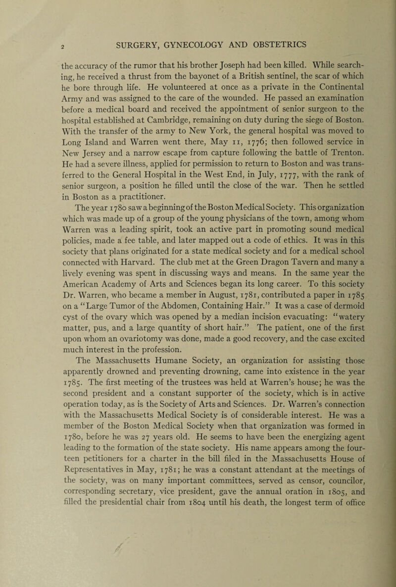 the accuracy of the rumor that his brother Joseph had been killed. While search¬ ing, he received a thrust from the bayonet of a British sentinel, the scar of which he bore through life. He volunteered at once as a private in the Continental Army and was assigned to the care of the wounded. He passed an examination before a medical board and received the appointment of senior surgeon to the hospital established at Cambridge, remaining on duty during the siege of Boston. With the transfer of the army to New York, the general hospital was moved to Long Island and Warren went there, May n, 1776; then followed service in New Jersey and a narrow escape from capture following the battle of Trenton. He had a severe illness, applied for permission to return to Boston and was trans¬ ferred to the General Hospital in the West End, in July, 1777, with the rank of senior surgeon, a position he filled until the close of the war. Then he settled in Boston as a practitioner. The year 1780 saw a beginning of the Boston Medical Society. This organization which was made up of a group of the young physicians of the town, among whom Warren was a leading spirit, took an active part in promoting sound medical policies, made a fee table, and later mapped out a code of ethics. It was in this society that plans originated for a state medical society and for a medical school connected with Harvard. The club met at the Green Dragon Tavern and many a lively evening was spent in discussing ways and means. In the same year the American Academy of Arts and Sciences began its long career. To this society Dr. Warren, who became a member in August, 1781, contributed a paper in 1785 on a “Large Tumor of the Abdomen, Containing Hair.” It was a case of dermoid cyst of the ovary which was opened by a median incision evacuating: “watery matter, pus, and a large quantity of short hair.” The patient, one of the first upon whom an ovariotomy was done, made a good recovery, and the case excited much interest in the profession. The Massachusetts Humane Society, an organization for assisting those apparently drowned and preventing drowning, came into existence in the year 1785. The first meeting of the trustees was held at Warren’s house; he was the second president and a constant supporter of the society, which is in active operation today, as is the Society of Arts and Sciences. Dr. Warren’s connection with the Massachusetts Medical Society is of considerable interest. He was a member of the Boston Medical Society when that organization was formed in 1780, before he was 27 years old. He seems to have been the energizing agent leading to the formation of the state society. His name appears among the four¬ teen petitioners for a charter in the bill filed in the Massachusetts House of Representatives in May, 1781; he was a constant attendant at the meetings of the society, was on many important committees, served as censor, councilor, corresponding secretary, vice president, gave the annual oration in 1805, and filled the presidential chair from 1804 until his death, the longest term of office