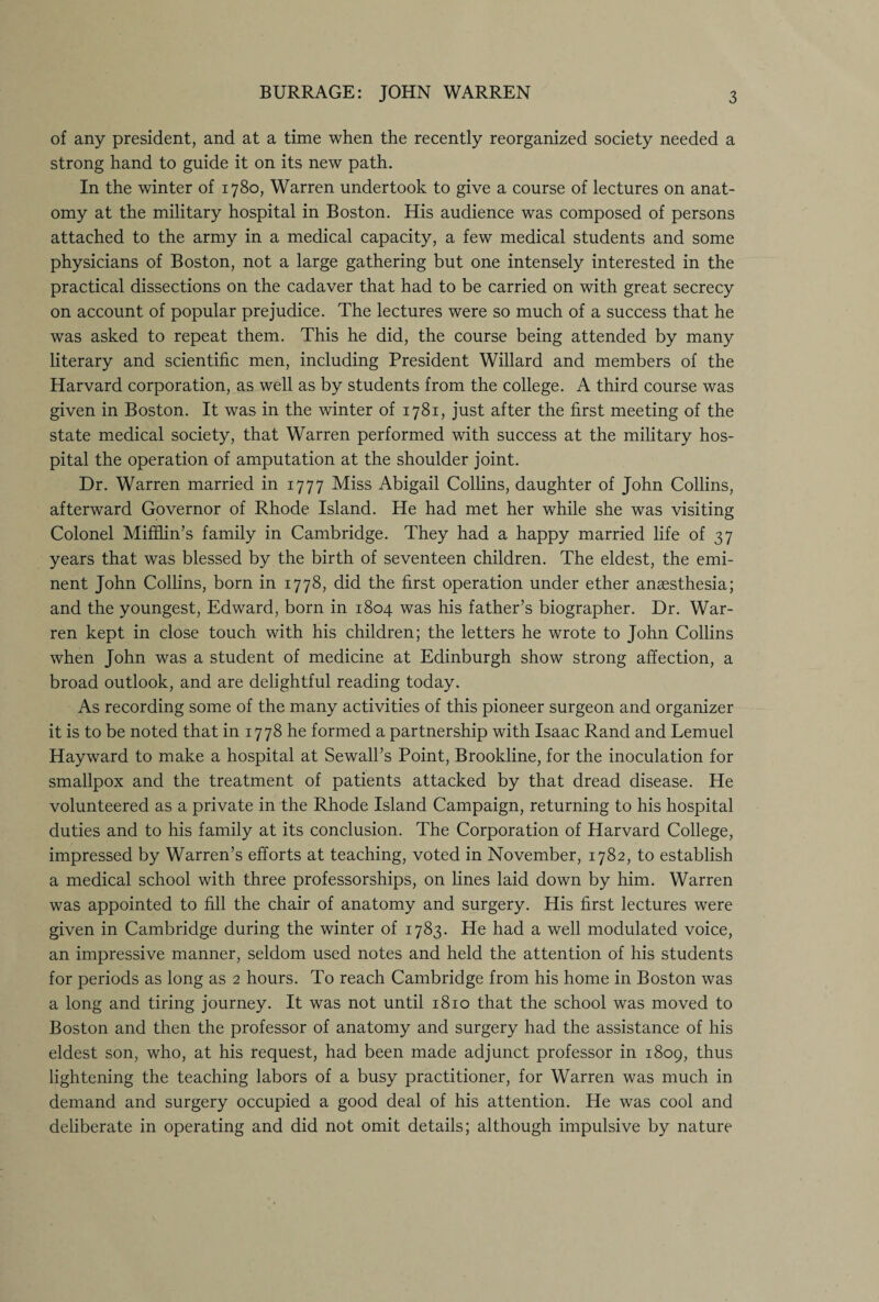 BURRAGE: JOHN WARREN of any president, and at a time when the recently reorganized society needed a strong hand to guide it on its new path. In the winter of 1780, Warren undertook to give a course of lectures on anat¬ omy at the military hospital in Boston. His audience was composed of persons attached to the army in a medical capacity, a few medical students and some physicians of Boston, not a large gathering but one intensely interested in the practical dissections on the cadaver that had to be carried on with great secrecy on account of popular prejudice. The lectures were so much of a success that he was asked to repeat them. This he did, the course being attended by many literary and scientific men, including President Willard and members of the Harvard corporation, as well as by students from the college. A third course was given in Boston. It was in the winter of 1781, just after the first meeting of the state medical society, that Warren performed with success at the military hos¬ pital the operation of amputation at the shoulder joint. Dr. Warren married in 1777 Miss Abigail Collins, daughter of John Collins, afterward Governor of Rhode Island. He had met her while she was visiting Colonel Mifflin’s family in Cambridge. They had a happy married life of 37 years that was blessed by the birth of seventeen children. The eldest, the emi¬ nent John Collins, born in 1778, did the first operation under ether anaesthesia; and the youngest, Edward, born in 1804 was his father’s biographer. Dr. War¬ ren kept in close touch with his children; the letters he wrote to John Collins when John was a student of medicine at Edinburgh show strong affection, a broad outlook, and are delightful reading today. As recording some of the many activities of this pioneer surgeon and organizer it is to be noted that in 1778 he formed a partnership with Isaac Rand and Lemuel Hayward to make a hospital at Sewall’s Point, Brookline, for the inoculation for smallpox and the treatment of patients attacked by that dread disease. He volunteered as a private in the Rhode Island Campaign, returning to his hospital duties and to his family at its conclusion. The Corporation of Harvard College, impressed by Warren’s efforts at teaching, voted in November, 1782, to establish a medical school with three professorships, on lines laid down by him. Warren was appointed to fill the chair of anatomy and surgery. His first lectures were given in Cambridge during the winter of 1783. He had a well modulated voice, an impressive manner, seldom used notes and held the attention of his students for periods as long as 2 hours. To reach Cambridge from his home in Boston was a long and tiring journey. It was not until 1810 that the school was moved to Boston and then the professor of anatomy and surgery had the assistance of his eldest son, who, at his request, had been made adjunct professor in 1809, thus lightening the teaching labors of a busy practitioner, for Warren was much in demand and surgery occupied a good deal of his attention. He was cool and deliberate in operating and did not omit details; although impulsive by nature