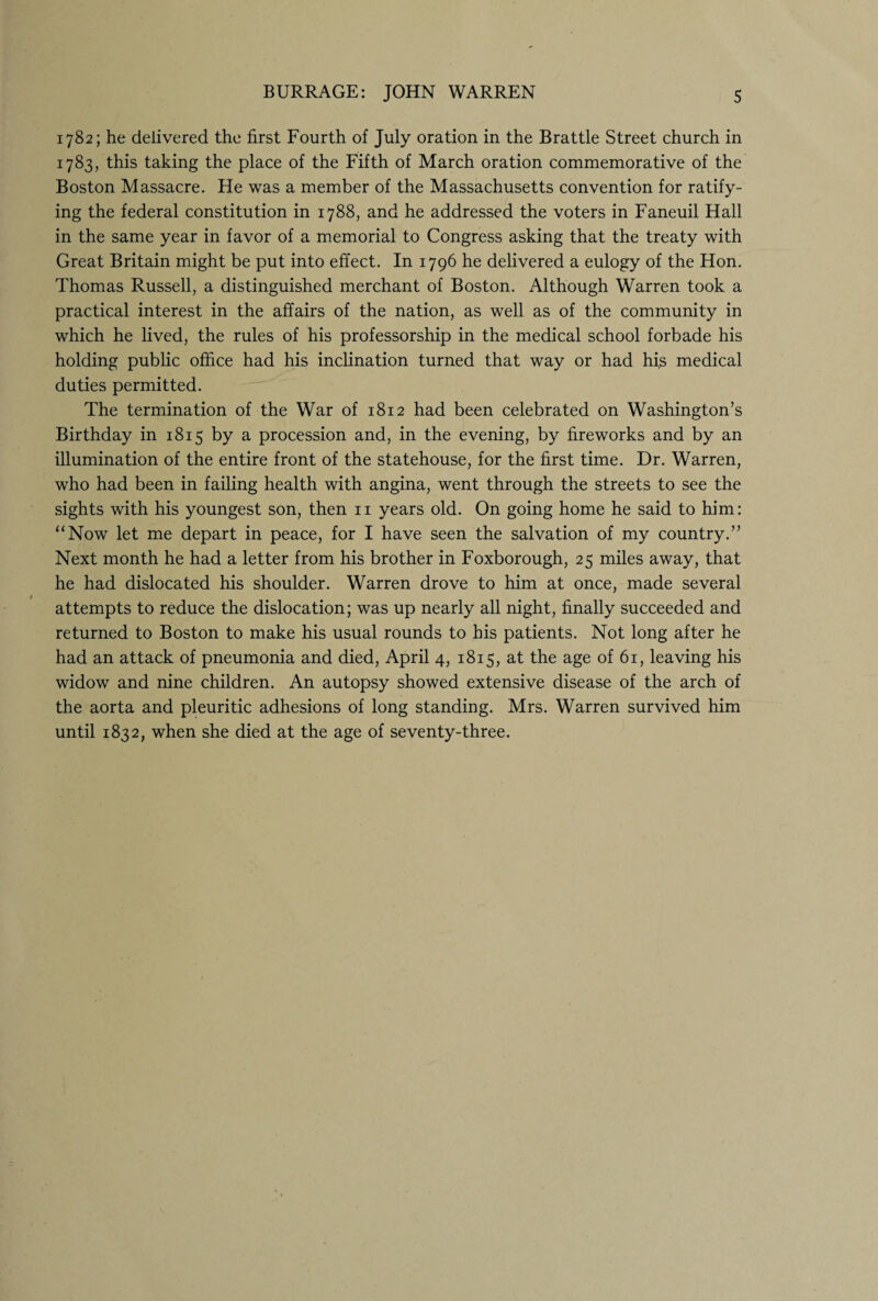 1782; he delivered the first Fourth of July oration in the Brattle Street church in 1783, this taking the place of the Fifth of March oration commemorative of the Boston Massacre. He was a member of the Massachusetts convention for ratify¬ ing the federal constitution in 1788, and he addressed the voters in Faneuil Hall in the same year in favor of a memorial to Congress asking that the treaty with Great Britain might be put into effect. In 1796 he delivered a eulogy of the Hon. Thomas Russell, a distinguished merchant of Boston. Although Warren took a practical interest in the affairs of the nation, as well as of the community in which he lived, the rules of his professorship in the medical school forbade his holding public office had his inclination turned that way or had his medical duties permitted. The termination of the War of 1812 had been celebrated on Washington’s Birthday in 1815 by a procession and, in the evening, by fireworks and by an illumination of the entire front of the statehouse, for the first time. Dr. Warren, who had been in failing health with angina, went through the streets to see the sights with his youngest son, then n years old. On going home he said to him: “Now let me depart in peace, for I have seen the salvation of my country.” Next month he had a letter from his brother in Foxborough, 25 miles away, that he had dislocated his shoulder. Warren drove to him at once, made several attempts to reduce the dislocation; was up nearly all night, finally succeeded and returned to Boston to make his usual rounds to his patients. Not long after he had an attack of pneumonia and died, April 4, 1815, at the age of 61, leaving his widow and nine children. An autopsy showed extensive disease of the arch of the aorta and pleuritic adhesions of long standing. Mrs. Warren survived him until 1832, when she died at the age of seventy-three.