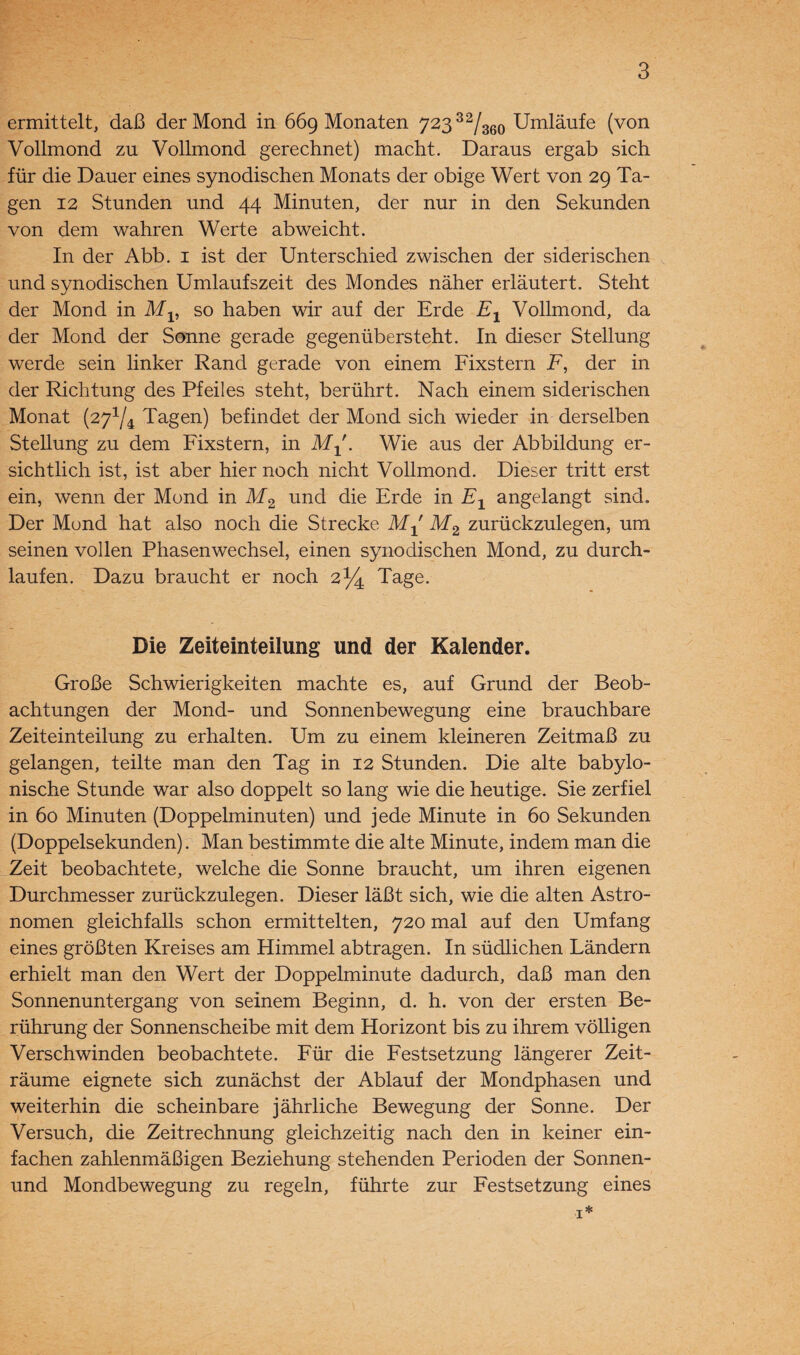 ermittelt, daß der Mond in 669 Monaten 723 32/360 Umläufe (von Vollmond zu Vollmond gerechnet) macht. Daraus ergab sich für die Dauer eines synodischen Monats der obige Wert von 29 Ta¬ gen 12 Stunden und 44 Minuten, der nur in den Sekunden von dem wahren Werte ab weicht. In der Abb. 1 ist der Unterschied zwischen der siderischen und synodischen Umlaufszeit des Mondes näher erläutert. Steht der Mond in Mv so haben wir auf der Erde Ex Vollmond, da der Mond der Sonne gerade gegenübersteht. In dieser Stellung werde sein linker Rand gerade von einem Fixstern F, der in der Richtung des Pfeiles steht, berührt. Nach einem siderischen Monat (271/4 Tagen) befindet der Mond sich wieder in derselben Stellung zu dem Fixstern, in Mx. Wie aus der Abbildung er¬ sichtlich ist, ist aber hier noch nicht Vollmond. Dieser tritt erst ein, wenn der Mond in M2 und die Erde in Ex angelangt sind. Der Mond hat also noch die Strecke Mx M2 zurückzulegen, um seinen vollen Phasenwechsel, einen synodischen Mond, zu durch¬ laufen. Dazu braucht er noch 2% Tage. Die Zeiteinteilung und der Kalender. Große Schwierigkeiten machte es, auf Grund der Beob¬ achtungen der Mond- und Sonnenbewegung eine brauchbare Zeiteinteilung zu erhalten. Um zu einem kleineren Zeitmaß zu gelangen, teilte man den Tag in 12 Stunden. Die alte babylo¬ nische Stunde war also doppelt so lang wie die heutige. Sie zerfiel in 60 Minuten (Doppelminuten) und jede Minute in 60 Sekunden (Doppelsekunden). Man bestimmte die alte Minute, indem man die Zeit beobachtete, welche die Sonne braucht, um ihren eigenen Durchmesser zurückzulegen. Dieser läßt sich, wie die alten Astro¬ nomen gleichfalls schon ermittelten, 720 mal auf den Umfang eines größten Kreises am Himmel abtragen. In südlichen Ländern erhielt man den Wert der Doppelminute dadurch, daß man den Sonnenuntergang von seinem Beginn, d. h. von der ersten Be¬ rührung der Sonnenscheibe mit dem Horizont bis zu ihrem völligen Verschwinden beobachtete. Für die Festsetzung längerer Zeit¬ räume eignete sich zunächst der Ablauf der Mondphasen und weiterhin die scheinbare jährliche Bewegung der Sonne. Der Versuch, die Zeitrechnung gleichzeitig nach den in keiner ein¬ fachen zahlenmäßigen Beziehung stehenden Perioden der Sonnen- und Mondbewegung zu regeln, führte zur Festsetzung eines