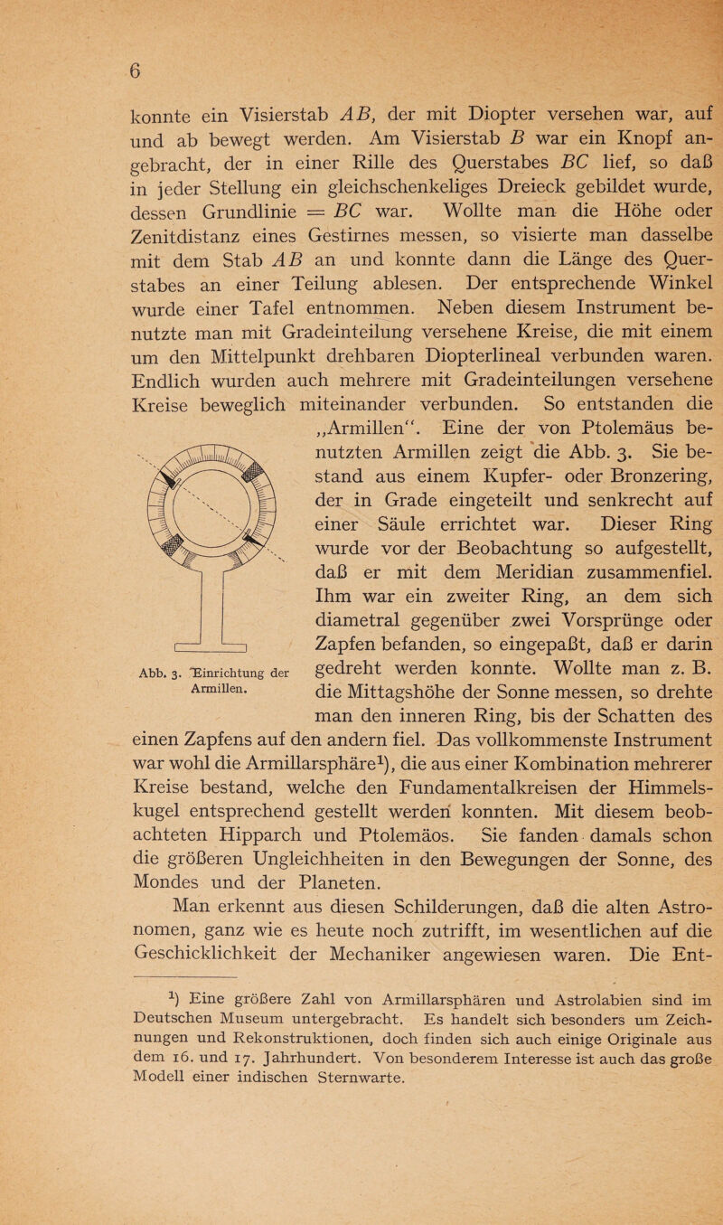 konnte ein Visierstab AB, der mit Diopter versehen war, auf und ab bewegt werden. Am Visierstab B war ein Knopf an¬ gebracht, der in einer Rille des Querstabes BC lief, so daß in jeder Stellung ein gleichschenkeliges Dreieck gebildet wurde, dessen Grundlinie = BC war. Wollte man die Höhe oder Zenitdistanz eines Gestirnes messen, so visierte man dasselbe mit dem Stab AB an und konnte dann die Länge des Quer¬ stabes an einer Teilung ablesen. Der entsprechende Winkel wurde einer Tafel entnommen. Neben diesem Instrument be¬ nutzte man mit Gradeinteilung versehene Kreise, die mit einem um den Mittelpunkt drehbaren Diopterlineal verbunden waren. Endlich wurden auch mehrere mit Gradeinteilungen versehene Kreise beweglich miteinander verbunden. So entstanden die „Armillen“. Eine der von Ptolemäus be¬ nutzten Armillen zeigt die Abb. 3. Sie be¬ stand aus einem Kupfer- oder Bronzering, der in Grade eingeteilt und senkrecht auf einer Säule errichtet war. Dieser Ring wurde vor der Beobachtung so aufgestellt, daß er mit dem Meridian zusammenfiel. Ihm war ein zweiter Ring, an dem sich diametral gegenüber zwei Vorsprünge oder Zapfen befanden, so eingepaßt, daß er darin gedreht werden konnte. Wollte man z. B. die Mittagshöhe der Sonne messen, so drehte man den inneren Ring, bis der Schatten des einen Zapfens auf den andern fiel. Das vollkommenste Instrument war wohl die Armillarsphäre1), die aus einer Kombination mehrerer Kreise bestand, welche den Fundamentalkreisen der Himmels¬ kugel entsprechend gestellt werden konnten. Mit diesem beob¬ achteten Hipparch und Ptolemäos. Sie fanden damals schon die größeren Ungleichheiten in den Bewegungen der Sonne, des Mondes und der Planeten. Man erkennt aus diesen Schilderungen, daß die alten Astro¬ nomen, ganz wie es heute noch zutrifft, im wesentlichen auf die Geschicklichkeit der Mechaniker angewiesen waren. Die Ent- Abb. 3. Einrichtung der Armillen. 1) Eine größere Zahl von Armillarsphären und Astrolabien sind im Deutschen Museum untergebracht. Es handelt sich besonders um Zeich¬ nungen und Rekonstruktionen, doch finden sich auch einige Originale aus dem 16. und 17. Jahrhundert. Von besonderem Interesse ist auch das große Modell einer indischen Sternwarte.