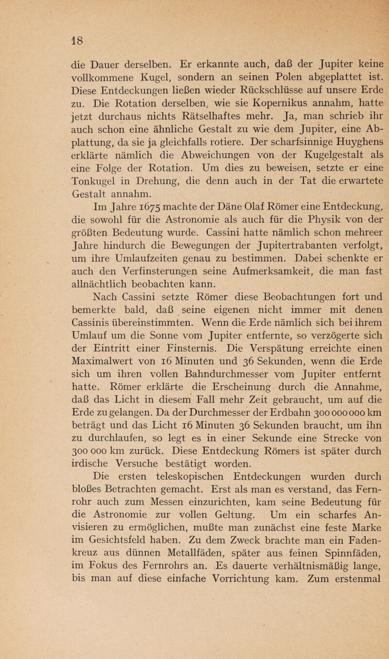 die Dauer derselben. Er erkannte auch, daß der Jupiter keine vollkommene Kugel, sondern an seinen Polen abgeplattet ist. Diese Entdeckungen ließen wieder Rückschlüsse auf unsere Erde zu. Die Rotation derselben, wie sie Kopernikus annahm, hatte jetzt durchaus nichts Rätselhaftes mehr. Ja, man schrieb ihr auch schon eine ähnliche Gestalt zu wie dem Jupiter, eine Ab¬ plattung, da sie ja gleichfalls rotiere. Der scharfsinnige Huyghens erklärte nämlich die Abweichungen von der Kugelgestalt als eine Folge der Rotation. Um dies zu beweisen, setzte er eine Tonkugel in Drehung, die denn auch in der Tat die erwartete Gestalt annahm. Im Jahre 1675 machte der Däne Olaf Römer eine Entdeckung, die sowohl für die Astronomie als auch für die Physik von der größten Bedeutung wurde. Cassini hatte nämlich schon mehreer Jahre hindurch die Bewegungen der Jupitertrabanten verfolgt, um ihre Umlaufzeiten genau zu bestimmen. Dabei schenkte er auch den Verfinsterungen seine Aufmerksamkeit, die man fast allnächtlich beobachten kann. Nach Cassini setzte Römer diese Beobachtungen fort und bemerkte bald, daß seine eigenen nicht immer mit denen Cassinis übereinstimmten. Wenn die Erde nämlich sich bei ihrem Umlauf um die Sonne vom Jupiter entfernte, so verzögerte sich der Eintritt einer Finsternis. Die Verspätung erreichte einen Maximalwert von 16 Minuten und 36 Sekunden, wenn die Erde sich um ihren vollen Bahndurchmesser vom Jupiter entfernt hatte. Römer erklärte die Erscheinung durch die Annahme, i daß das Licht in diesem Fall mehr Zeit gebraucht, um auf die Erde zu gelangen. Da der Durchmesser der Erdbahn 300000000 km beträgt und das Licht 16 Minuten 36 Sekunden braucht, um ihn zu durchlaufen, so legt es in einer Sekunde eine Strecke von 300 000 km zurück. Diese Entdeckung Römers ist später durch irdische Versuche bestätigt worden. Die ersten teleskopischen Entdeckungen wurden durch bloßes Betrachten gemacht. Erst als man es verstand, das Fern¬ rohr auch zum Messen einzurichten, kam seine Bedeutung für die Astronomie zur vollen Geltung. Um ein scharfes An¬ visieren zu ermöglichen, mußte man zunächst eine feste Marke im Gesichtsfeld haben. Zu dem Zweck brachte man ein Faden¬ kreuz aus dünnen Metallfäden, später aus feinen Spinnfäden, im Fokus des Fernrohrs an. Es dauerte verhältnismäßig lange, bis man auf diese einfache Vorrichtung kam. Zum erstenmal