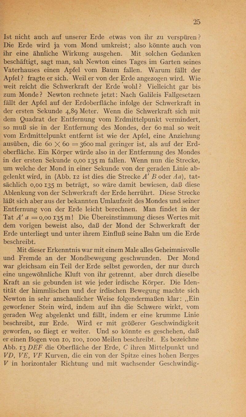 Ist nicht auch auf unserer Erde etwas von ihr zu verspüren ? Die Erde wird ja vom Mond umkreist; also könnte auch von ihr eine ähnliche Wirkung ausgehen. Mit solchen Gedanken beschäftigt, sagt man, sah Newton eines Tages im Garten seines Vaterhauses einen Apfel vom Baum fallen. Warum fällt der Apfel ? fragte er sich. Weil er von der Erde angezogen wird. Wie weit reicht die Schwerkraft der Erde wohl? Vielleicht gar bis zum Monde? Newton rechnete jetzt: Nach Galileis Fallgesetzen fällt der Apfel auf der Erdoberfläche infolge der Schwerkraft in der ersten Sekunde 4,89 Meter. Wenn die Schwerkraft sich mit dem Quadrat der Entfernung vom Erdmittelpunkt vermindert, so muß sie in der Entfernung des Mondes, der 60 mal so weit vom Erdmittelpunkt entfernt ist wie der Apfel, eine Anziehung ausüben, die 60 X 60 = 3600 mal geringer ist, als auf der Erd¬ oberfläche. Ein Körper würde also in der Entfernung des Mondes in der ersten Sekunde 0,00 135 m fallen. Wenn nun die Strecke, um welche der Mond in einer Sekunde von der geraden Linie ab¬ gelenkt wird, in (Abb. 12 ist dies die Strecke Ä B oder Aa), tat¬ sächlich 0,00 135 m beträgt, so wäre damit bewiesen, daß diese Ablenkung von der Schwerkraft der Erde herrührt. Diese Strecke läßt sich aber aus der bekannten Umlaufzeit des Mondes und seiner Entfernung von der Erde leicht berechnen. Man findet in der Tat A' a — 0,00 135 m! Die Übereinstimmung dieses Wertes mit dem vorigen beweist also, daß der Mond der Schwerkraft der Erde unterliegt und unter ihrem Einfluß seine Bahn um die Erde beschreibt. Mit dieser Erkenntnis war mit einem Male alles Geheimnisvolle und Fremde an der Mondbewegung geschwunden. Der Mond war gleichsam ein Teil der Erde selbst geworden, der nur durch eine ungewöhnliche Kluft von ihr getrennt, aber durch dieselbe Kraft an sie gebunden ist wie jeder irdische Körper. Die Iden¬ tität der himmlischen und der irdischen Bewegung machte sich Newton in sehr anschaulicher Weise folgendermaßen klar: ,,Ein geworfener Stein wird, indem auf ihn die Schwere wirkt, vom geraden Weg abgelenkt und fällt, indem er eine krumme Linie beschreibt, zur Erde. Wird er mit größerer Geschwindigkeit geworfen, so fliegt er weiter. Und so könnte es geschehen, daß er einen Bogen von 10, 100, 1000 Meilen beschreibt. Es bezeichne Abb, 13 DEF die Oberfläche der Erde, C ihren Mittelpunkt und VD, VE, VF Kurven, die ein von der Spitze eines hohen Berges V in horizontaler Richtung und mit wachsender Geschwindig-